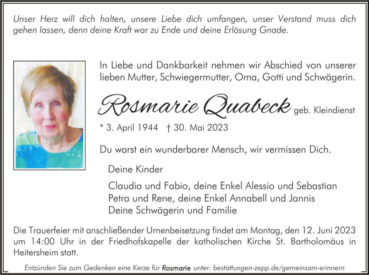 <p>Unser Herz will dich halten, unsere Liebe dich umfangen, unser Verstand muss dich<br />gehen lassen, denn deine Kraft war zu Ende und deine Erlösung Gnade.</p><p>In Liebe und Dankbarkeit nehmen wir Abschied von unserer<br />lieben Mutter, Schwiegermutter, Oma, Gotti und Schwägerin.</p><p>Rosmarie Quabeck</p><p>geb. Kleindienst</p><p>* 3. April 1944 † 30. Mai 2023</p><p>Du warst ein wunderbarer Mensch, wir vermissen Dich.<br />Deine Kinder<br />Claudia und Fabio, deine Enkel Alessio und Sebastian<br />Petra und Rene, deine Enkel Annabell und Jannis<br />Deine Schwägerin und Familie<br />Die Trauerfeier mit anschließender Urnenbeisetzung findet am Montag, den 12. Juni 2023<br />um 14:00 Uhr in der Friedhofskapelle der katholischen Kirche St. Bartholomäus in<br />Heitersheim statt.<br />Entzünden Sie zum Gedenken eine Kerze für</p><p>unter: bestattungen-zepp.de/gemeinsam-erinnern</p>