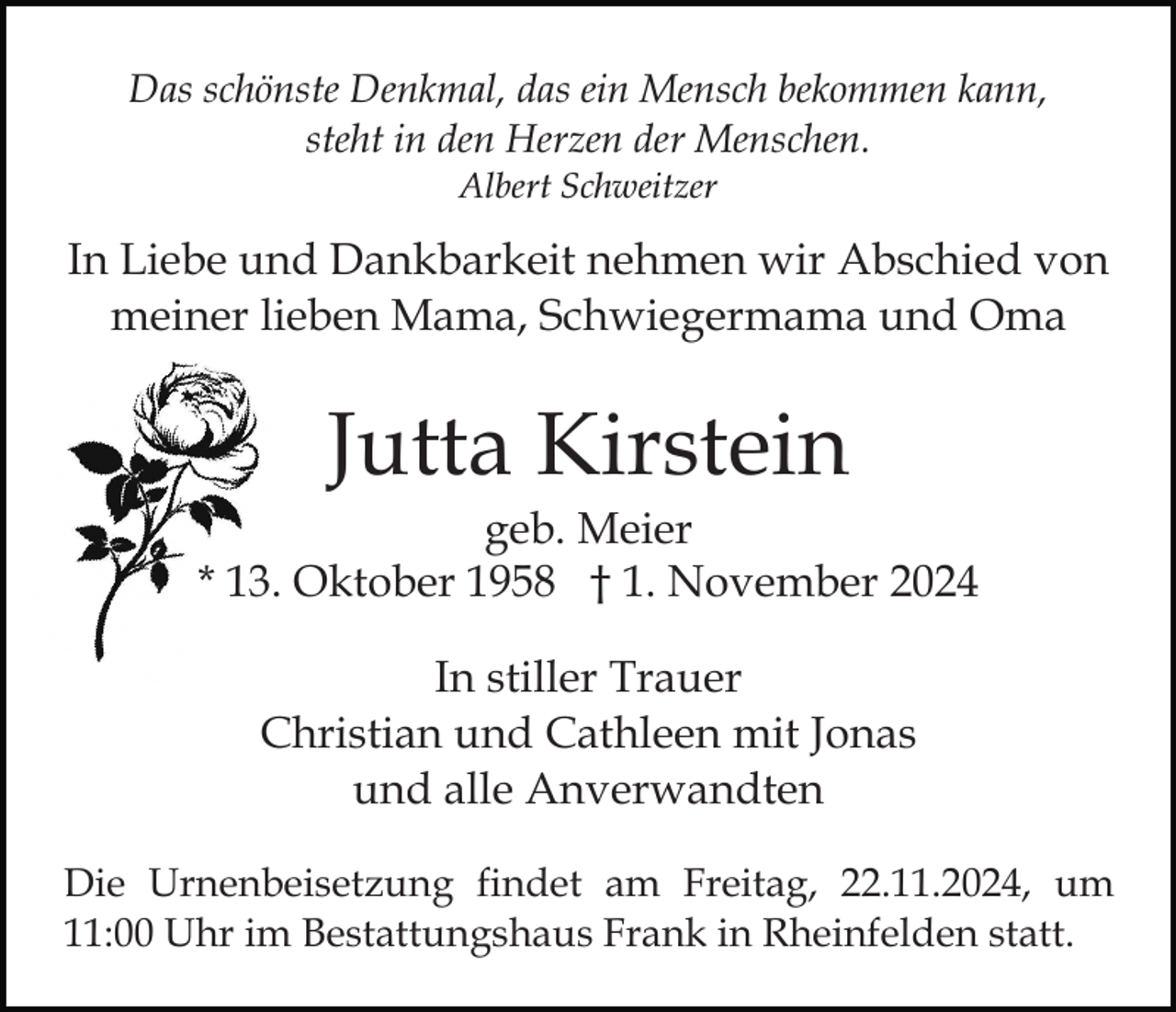 <p>Das schönste Denkmal, das ein Mensch bekommen kann,<br />steht in den Herzen der Menschen.<br />Albert Schweitzer</p><p>In Liebe und Dankbarkeit nehmen wir Abschied von<br />meiner lieben Mama, Schwiegermama und Oma</p><p>Jutta Kirstein<br />geb. Meier<br />* 13. Oktober 1958 † 1. November 2024<br />In stiller Trauer<br />Christian und Cathleen mit Jonas<br />und alle Anverwandten<br />Die Urnenbeisetzung findet am Freitag, 22.11.2024, um<br />11:00 Uhr im Bestattungshaus Frank in Rheinfelden statt.</p>