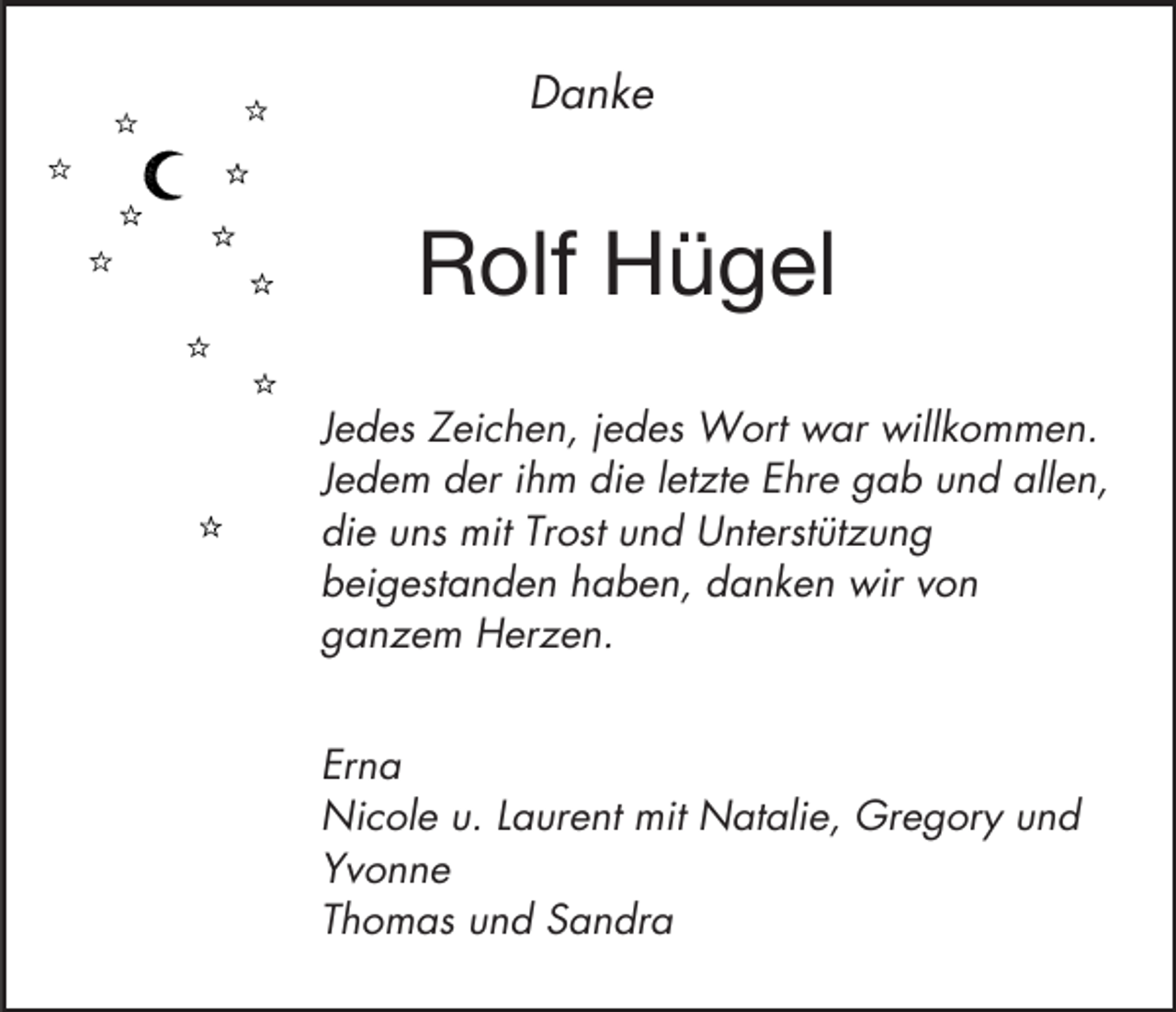 <p>Danke</p><p>Rolf Hügel<br />Jedes Zeichen, jedes Wort war willkommen.<br />Jedem der ihm die letzte Ehre gab und allen,<br />die uns mit Trost und Unterstützung<br />beigestanden haben, danken wir von<br />ganzem Herzen.<br />Erna<br />Nicole u. Laurent mit Natalie, Gregory und<br />Yvonne<br />Thomas und Sandra</p>