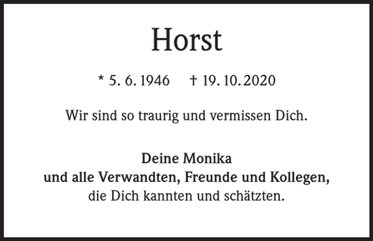 <p>Horst<br />* 5. 6. 1946</p><p>† 19. 10. 2020</p><p>Wir sind so traurig und vermissen Dich.<br />Deine Monika<br />und alle Verwandten, Freunde und Kollegen,<br />die Dich kannten und schätzten.</p>