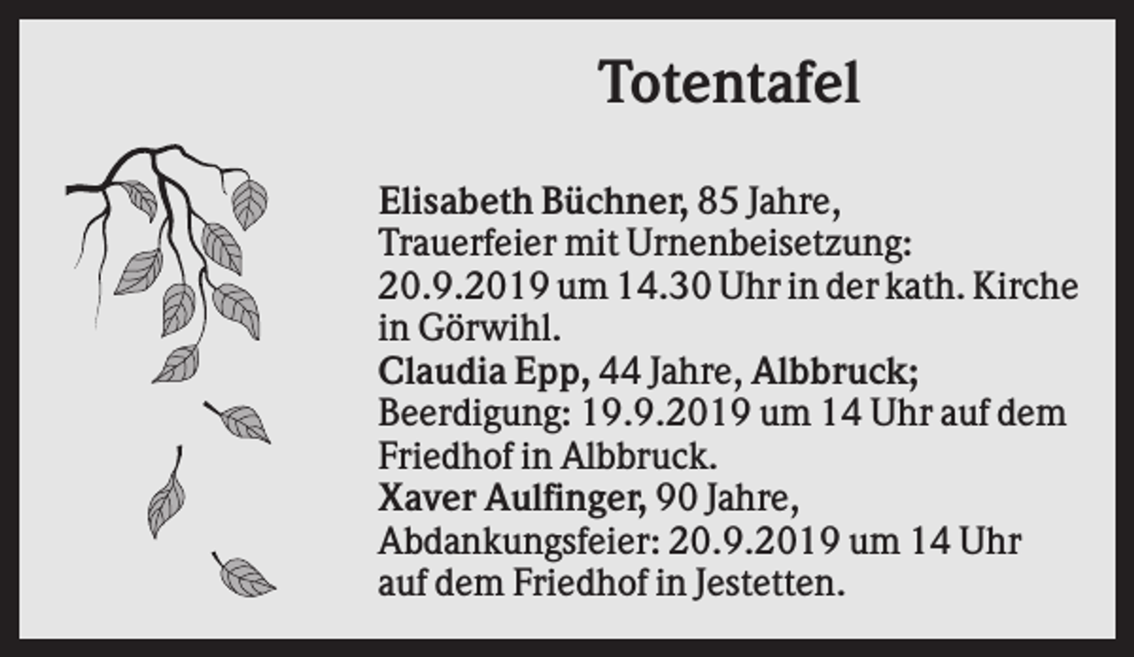 <p>Totentafel<br />Elisabeth Büchner, 85 Jahre,<br />Trauerfeier mit Urnenbeisetzung:<br />20.9.2019 um 14.30 Uhr in der kath. Kirche<br />in Görwihl.<br />Claudia Epp, 44 Jahre, Albbruck;<br />Beerdigung: 19.9.2019 um 14 Uhr auf dem<br />Friedhof in Albbruck.<br />Xaver Aulfinger, 90 Jahre,<br />Abdankungsfeier: 20.9.2019 um 14 Uhr<br />auf dem Friedhof in Jestetten.</p>