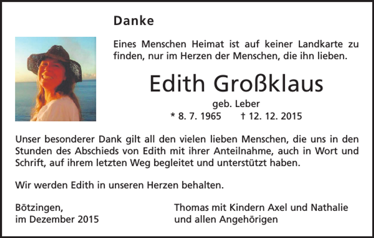 <p>Danke<br />Eines Menschen Heimat ist auf keiner Landkarte zu<br />­finden, nur im Herzen der Menschen, die ihn lieben.</p><p>Edith Großklaus<br />geb. Leber<br />* 8. 7. 1965 † 12. 12. 2015<br />Unser besonderer Dank gilt all den vielen lieben Menschen, die uns in den<br />Stunden des Abschieds von Edith mit ihrer Anteilnahme, auch in Wort und<br />Schrift, auf ihrem letzten Weg begleitet und unterstützt haben.<br />Wir werden Edith in unseren Herzen behalten.<br />Bötzingen,<br />im Dezember 2015</p><p>Thomas mit Kindern Axel und Nathalie<br />und allen Angehörigen</p>