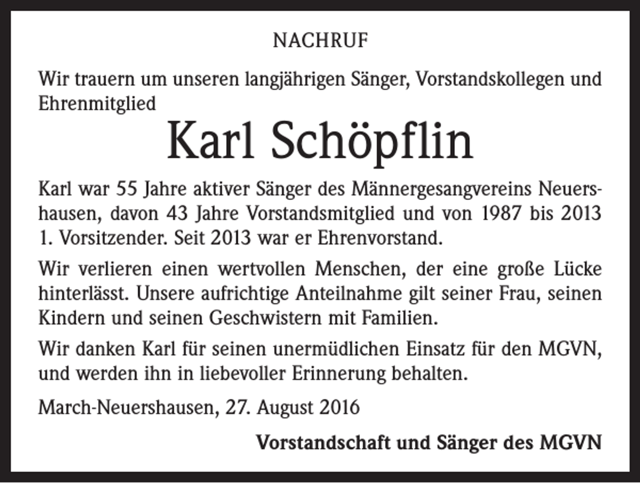 <p>Nachruf<br />Wir trauern um unseren langjährigen Sänger, Vorstandskollegen und<br />Ehrenmitglied</p><p>Karl Schöpflin</p><p>Karl war 55 Jahre aktiver Sänger des Männergesangvereins Neuershausen, davon 43 Jahre Vorstandsmitglied und von 1987 bis 2013<br />1. Vorsitzender. Seit 2013 war er Ehrenvorstand.<br />Wir verlieren einen wertvollen Menschen, der eine große Lücke<br />hinterlässt. Unsere aufrichtige Anteilnahme gilt seiner Frau, seinen<br />Kindern und seinen Geschwistern mit Familien.<br />Wir danken Karl für seinen unermüdlichen Einsatz für den MGVN,<br />und werden ihn in liebevoller Erinnerung behalten.<br />March-Neuershausen, 27. August 2016<br />Vorstandschaft und Sänger des MGVN</p>