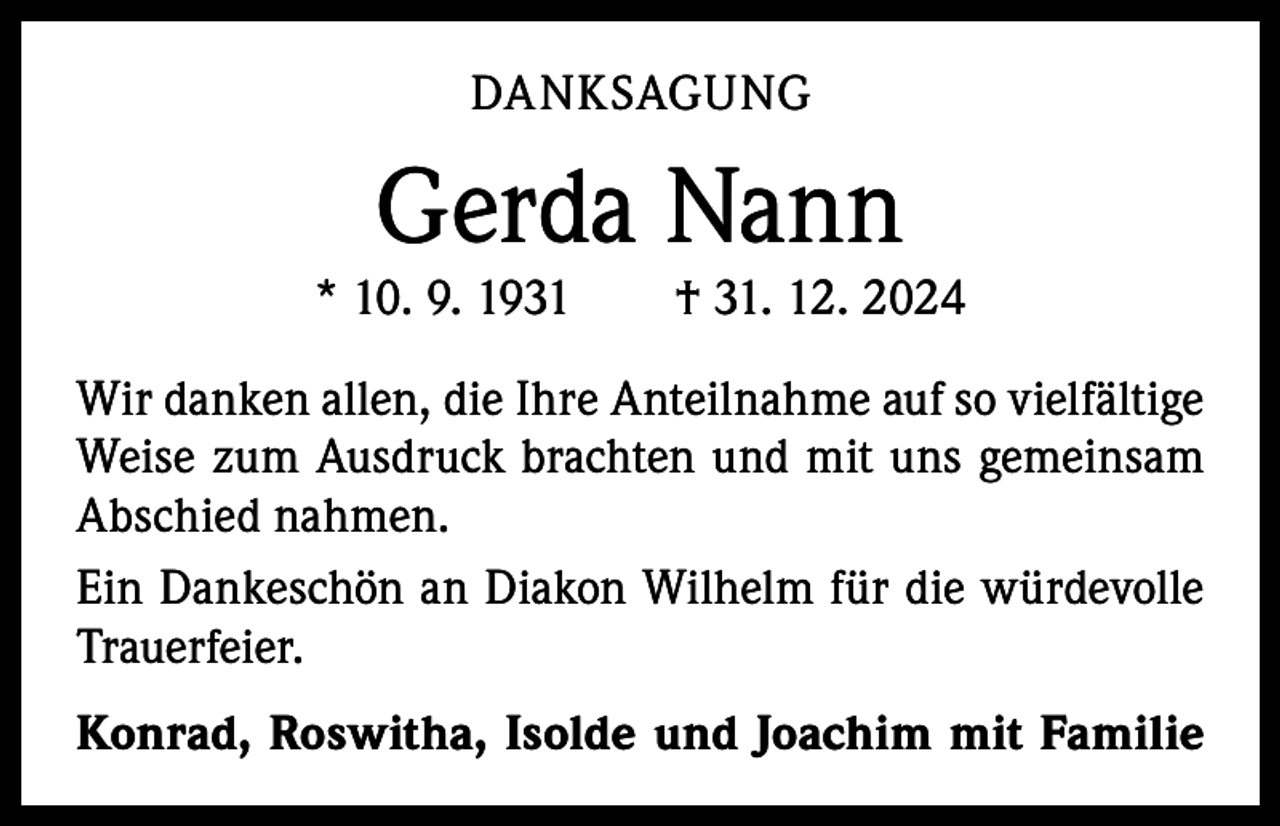 <p>DANKSAGUNG</p><p>Gerda Nann</p><p>* 10. 9. 1931 † 31. 12. 2024<br />Wir danken allen, die Ihre Anteilnahme auf so vielfältige<br />Weise zum Ausdruck brachten und mit uns gemeinsam<br />Abschied nahmen.<br />Ein Dankeschön an Diakon Wilhelm für die würdevolle<br />Trauerfeier.<br />Konrad, Roswitha, Isolde und Joachim mit Familie</p>