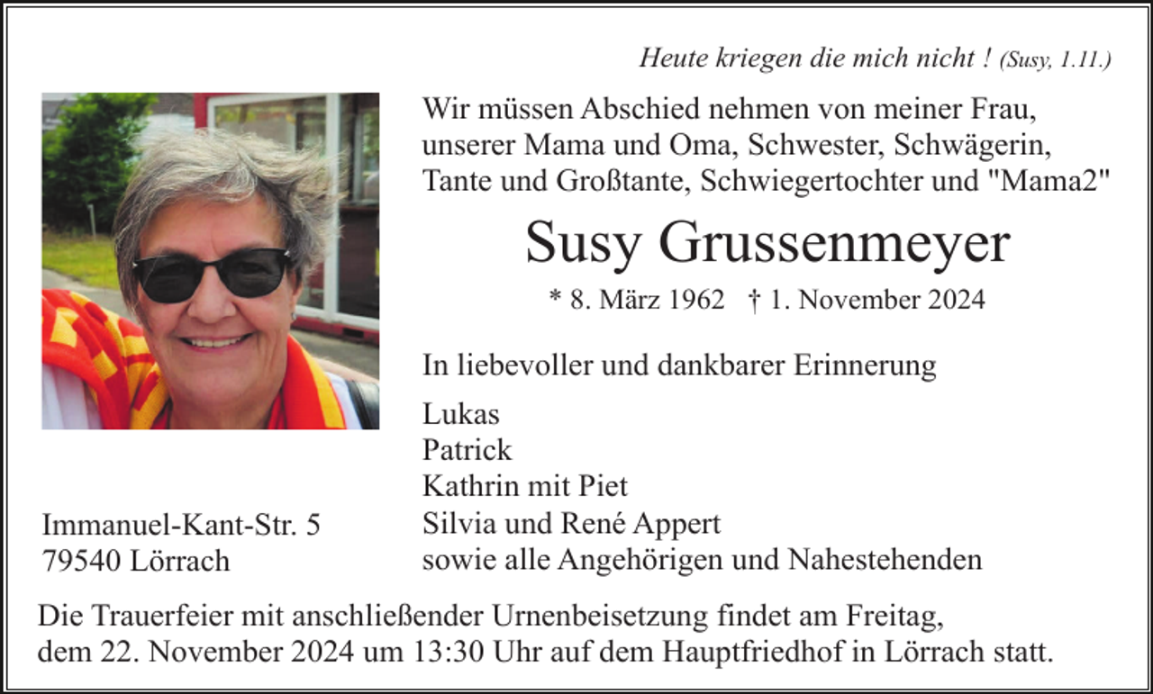 <p>Heute kriegen die mich nicht ! (Susy, 1.11.)</p><p>Wir müssen Abschied nehmen von meiner Frau,<br />unserer Mama und Oma, Schwester, Schwägerin,<br />Tante und Großtante, Schwiegertochter und "Mama2"</p><p>Susy Grussenmeyer<br />* 8. März 1962 † 1. November 2024</p><p>In liebevoller und dankbarer Erinnerung</p><p>Immanuel-Kant-Str. 5<br />79540 Lörrach</p><p>Lukas<br />Patrick<br />Kathrin mit Piet<br />Silvia und René Appert<br />sowie alle Angehörigen und Nahestehenden</p><p>Die Trauerfeier mit anschließender Urnenbeisetzung findet am Freitag,<br />dem 22. November 2024 um 13:30 Uhr auf dem Hauptfriedhof in Lörrach statt.</p>