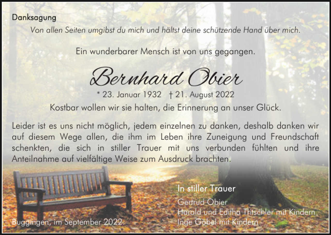 <p>Von allen Seiten umgibst du mich und hältst deine schützende Hand über mich.</p><p>Ein wunderbarer Mensch ist von uns gegangen.</p><p>Bernhard Obier<br />* 23. Januar 1932 † 21. August 2022</p><p>Kostbar wollen wir sie halten, die Erinnerung an unser Glück.<br />Leider ist es uns nicht möglich, jedem einzelnen zu danken, deshalb danken wir<br />auf diesem Wege allen, die ihm im Leben ihre Zuneigung und Freundschaft<br />schenkten, die sich in stiller Trauer mit uns verbunden fühlten und ihre<br />Anteilnahme auf vielfältige Weise zum Ausdruck brachten.</p><p>Buggingen, im September 2022.</p><p>Gertrud Obier<br />Harald und Editha Tritschler mit Kindern<br />Inge Göbel mit Kindern</p>