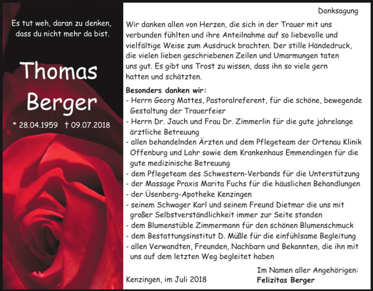 <p>Danksagung<br />Es tut weh, daran zu denken,<br />dass du nicht mehr da bist.</p><p>Thomas<br />Berger<br />* 28.04.1959 † 09.07.2018</p><p>Wir danken allen von Herzen, die sich in der Trauer mit uns<br />verbunden fühlten und ihre Anteilnahme auf so liebevolle und<br />vielfältige Weise zum Ausdruck brachten. Der stille Händedruck,<br />die vielen lieben geschriebenen Zeilen und Umarmungen taten<br />uns gut. Es gibt uns Trost zu wissen, dass ihn so viele gern<br />hatten und schätzten.<br />Besonders danken wir:<br />- Herrn Georg Mattes, Pastoralreferent, für die schöne, bewegende<br />Gestaltung der Trauerfeier<br />- Herrn Dr. Jauch und Frau Dr. Zimmerlin für die gute jahrelange<br />ärztliche Betreuung<br />- allen behandelnden Ärzten und dem Pflegeteam der Ortenau Klinik<br />Offenburg und Lahr sowie dem Krankenhaus Emmendingen für die<br />gute medizinische Betreuung<br />- dem Pflegeteam des Schwestern-Verbands für die Unterstützung<br />- der Massage Praxis Marita Fuchs für die häuslichen Behandlungen<br />- der Üsenberg-Apotheke Kenzingen<br />- seinem Schwager Karl und seinem Freund Dietmar die uns mit<br />großer Selbstverständlichkeit immer zur Seite standen<br />- dem Blumenstüble Zimmermann für den schönen Blumenschmuck<br />- dem Bestattungsinstitut D. Müßle für die einfühlsame Begleitung<br />- allen Verwandten, Freunden, Nachbarn und Bekannten, die ihn mit<br />uns auf dem letzten Weg begleitet haben<br />Kenzingen, im Juli 2018</p><p>Im Namen aller Angehörigen:<br />Felizitas Berger</p>