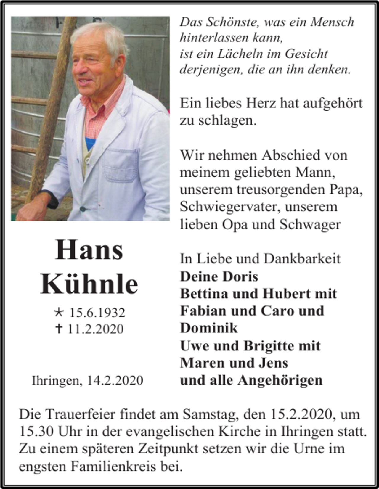 <p>Das Schönste, was ein Mensch<br />hinterlassen kann,<br />ist ein Lächeln im Gesicht<br />derjenigen, die an ihn denken.</p><p>Ein liebes Herz hat aufgehört<br />zu schlagen.<br />Wir nehmen Abschied von<br />meinem geliebten Mann,<br />unserem treusorgenden Papa,<br />Schwiegervater, unserem<br />lieben Opa und Schwager</p><p>Hans<br />Kühnle<br /> 15.6.1932<br /> 11.2.2020</p><p>Ihringen, 14.2.2020</p><p>In Liebe und Dankbarkeit<br />Deine Doris<br />Bettina und Hubert mit<br />Fabian und Caro und<br />Dominik<br />Uwe und Brigitte mit<br />Maren und Jens<br />und alle Angehörigen</p><p>Die Trauerfeier findet am Samstag, den 15.2.2020, um<br />15.30 Uhr in der evangelischen Kirche in Ihringen statt.<br />Zu einem späteren Zeitpunkt setzen wir die Urne im<br />engsten Familienkreis bei.</p>