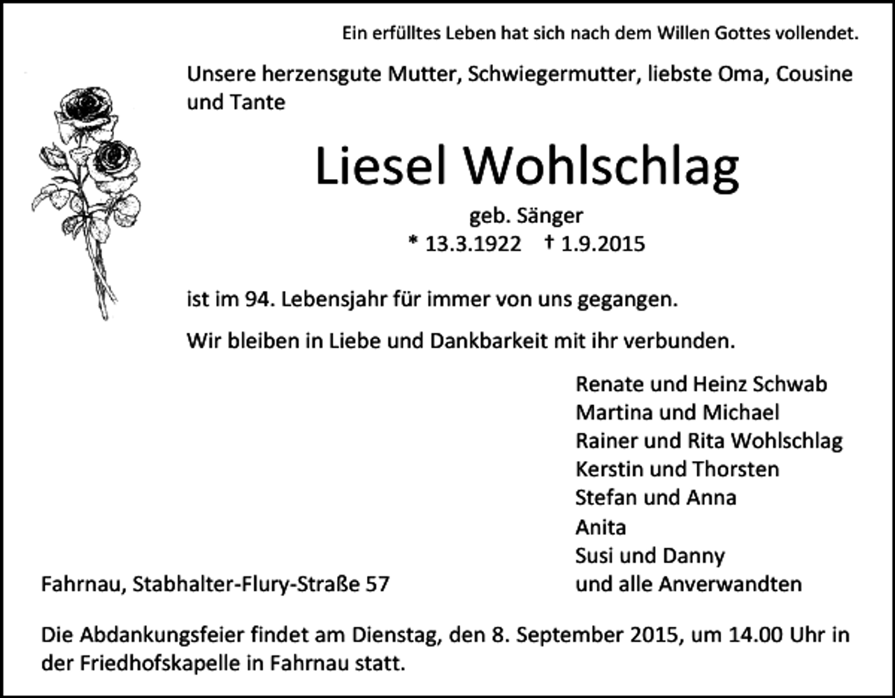 <p>Ein erfülltes Leben hat sich nach dem Willen Gottes vollendet.</p><p>Unsere herzensgute Mutter, Schwiegermutter, liebste Oma, Cousine<br />und Tante</p><p>Liesel Wohlschlag<br />geb. Sänger<br />* 13.3.1922 † 1.9.2015</p><p>ist im 94. Lebensjahr für immer von uns gegangen.<br />Wir bleiben in Liebe und Dankbarkeit mit ihr verbunden.</p><p>Fahrnau, Stabhalter-Flury-Straße 57</p><p>Renate und Heinz Schwab<br />Martina und Michael<br />Rainer und Rita Wohlschlag<br />Kerstin und Thorsten<br />Stefan und Anna<br />Anita<br />Susi und Danny<br />und alle Anverwandten</p><p>Die Abdankungsfeier findet am Dienstag, den 8. September 2015, um 14.00 Uhr in<br />der Friedhofskapelle in Fahrnau statt.</p>