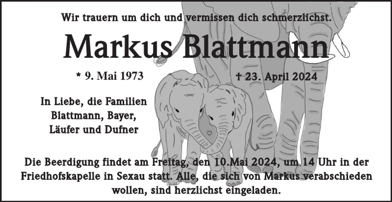 <p>Wir trauern um dich und vermissen dich schmerzlichst.</p><p>Markus Blattmann<br />* 9. Mai 1973</p><p>† 23. April 2024</p><p>In Liebe, die Familien<br />Blattmann, Bayer,<br />Läufer und Dufner<br />Die Beerdigung findet am Freitag, den 10.Mai 2024, um 14 Uhr in der<br />Friedhofskapelle in Sexau statt. Alle, die sich von Markus verabschieden<br />wollen, sind herzlichst eingeladen.</p>