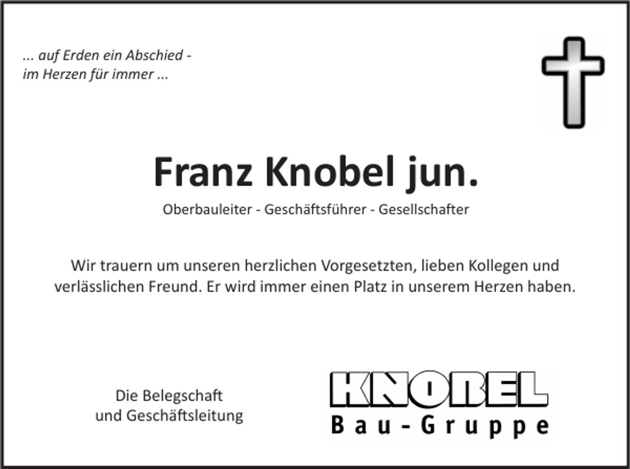 <p>... auf Erden ein Abschied im Herzen für immer ...</p><p>Franz Knobel jun.<br />Oberbauleiter - Geschäftsführer - Gesellschafter</p><p>Wir trauern um unseren herzlichen Vorgesetzten, lieben Kollegen und<br />verlässlichen Freund. Er wird immer einen Platz in unserem Herzen haben.</p><p>Die Belegschaft<br />und Geschäftsleitung</p>