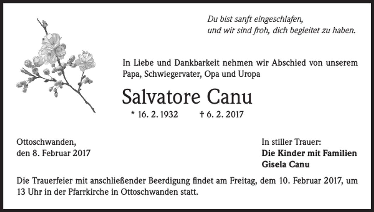 <p>Du bist sanft eingeschlafen,<br />und wir sind froh, dich begleitet zu haben.<br />In Liebe und Dankbarkeit nehmen wir Abschied von unserem<br />Papa, Schwiegervater, Opa und Uropa</p><p>Salvatore Canu<br />* 16. 2. 1932</p><p>Ottoschwanden,<br />den 8. Februar 2017</p><p>† 6. 2. 2017</p><p>In stiller Trauer:<br />Die Kinder mit Familien<br />Gisela Canu</p><p>Die Trauerfeier mit anschließender Beerdigung findet am Freitag, dem 10. Februar 2017, um<br />13 Uhr in der Pfarrkirche in Ottoschwanden statt.</p>