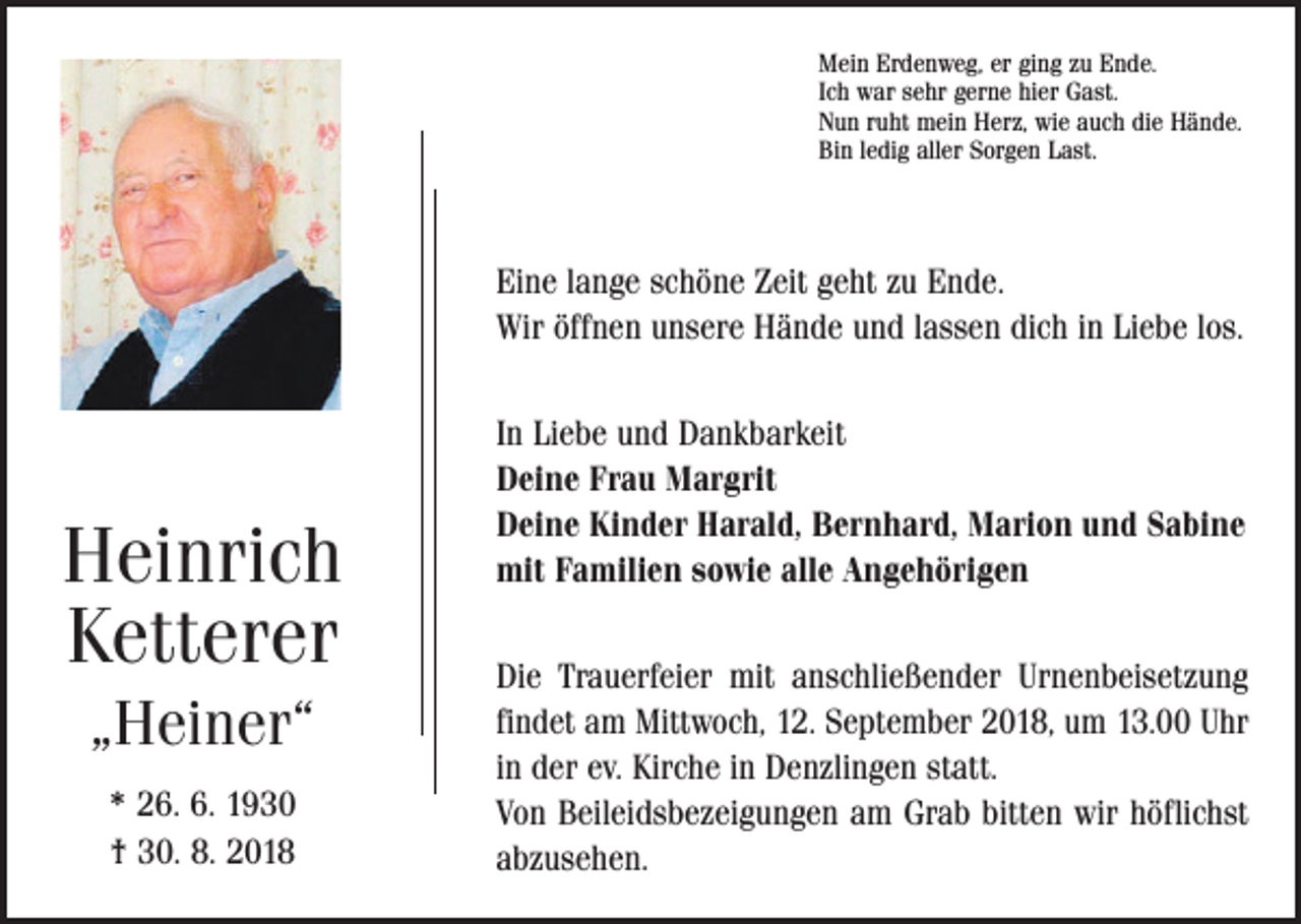 <p>Mein Erdenweg, er ging zu Ende.<br />Ich war sehr gerne hier Gast.<br />Nun ruht mein Herz, wie auch die Hände.<br />Bin ledig aller Sorgen Last.</p><p>Eine lange schöne Zeit geht zu Ende.<br />Wir öffnen unsere Hände und lassen dich in Liebe los.</p><p>Heinrich<br />Ketterer<br />„Heiner“<br />* 26. 6. 1930<br />† 30. 8. 2018</p><p>In Liebe und Dankbarkeit<br />Deine Frau Margrit<br />Deine Kinder Harald, Bernhard, Marion und Sabine<br />mit Familien sowie alle Angehörigen<br />Die Trauerfeier mit anschließender Urnenbeisetzung<br />findet am Mittwoch, 12. September 2018, um 13.00 Uhr<br />in der ev. Kirche in Denzlingen statt.<br />Von Beileidsbezeigungen am Grab bitten wir höflichst<br />abzusehen.</p>