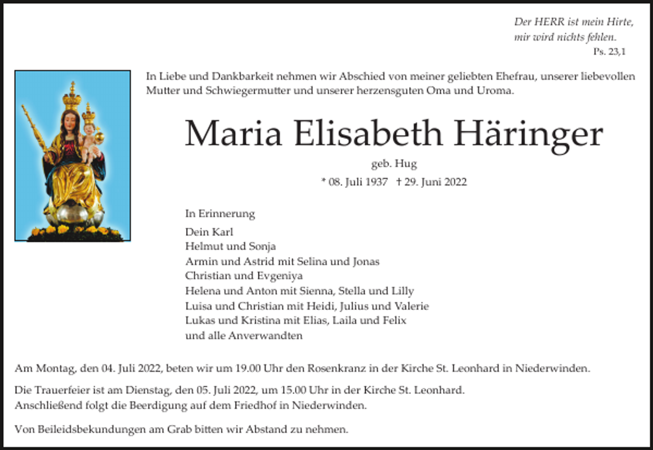 <p>Der HERR ist mein Hirte,<br />mir wird nichts fehlen.<br />Ps. 23,1</p><p>In Liebe und Dankbarkeit nehmen wir Abschied von meiner geliebten Ehefrau, unserer liebevollen<br />Mu�er und Schwiegermu�er und unserer herzensguten Oma und Uroma.</p><p>Maria Elisabeth Häringer<br />geb. Hug<br />* 08. Juli 1937 † 29. Juni 2022<br />In Erinnerung<br />Dein Karl<br />Helmut und Sonja<br />Armin und Astrid mit Selina und Jonas<br />Christian und Evgeniya<br />Helena und Anton mit Sienna, Stella und Lilly<br />Luisa und Christian mit Heidi, Julius und Valerie<br />Lukas und Kristina mit Elias, Laila und Felix<br />und alle Anverwandten<br />Am Montag, den 04. Juli 2022, beten wir um 19.00 Uhr den Rosenkranz in der Kirche St. Leonhard in Niederwinden.<br />Die Trauerfeier ist am Dienstag, den 05. Juli 2022, um 15.00 Uhr in der Kirche St. Leonhard.<br />Anschließend folgt die Beerdigung auf dem Friedhof in Niederwinden.<br />Von Beileidsbekundungen am Grab bi�en wir Abstand zu nehmen.</p>