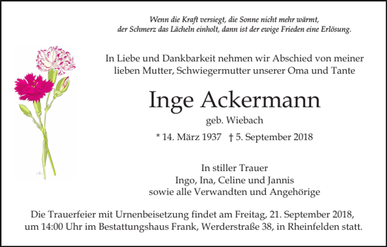 <p>Wenn die Kraft versiegt, die Sonne nicht mehr wärmt,<br />der Schmerz das Lächeln einholt, dann ist der ewige Frieden eine Erlösung.</p><p>In Liebe und Dankbarkeit nehmen wir Abschied von meiner<br />lieben Mutter, Schwiegermutter unserer Oma und Tante</p><p>Inge Ackermann<br />geb. Wiebach<br />* 14. März 1937 † 5. September 2018<br />In stiller Trauer<br />Ingo, Ina, Celine und Jannis<br />sowie alle Verwandten und Angehörige<br />Die Trauerfeier mit Urnenbeisetzung findet am Freitag, 21. September 2018,<br />um 14:00 Uhr im Bestattungshaus Frank, Werderstraße 38, in Rheinfelden statt.</p>