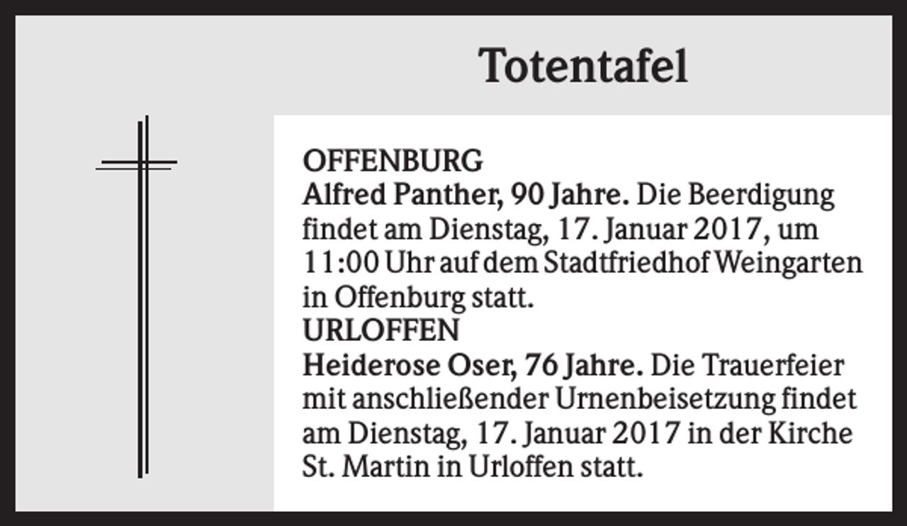 <p>Totentafel<br />OFFENBURG<br />Alfred Panther, 90 Jahre. Die Beerdigung<br />findet am Dienstag, 17. Januar 2017, um<br />11:00 Uhr auf dem Stadtfriedhof Weingarten<br />in Offenburg statt.<br />URLOFFEN<br />Heiderose Oser, 76 Jahre. Die Trauerfeier<br />mit anschließender Urnenbeisetzung findet<br />am Dienstag, 17. Januar 2017 in der Kirche<br />St. Martin in Urloffen statt.</p>