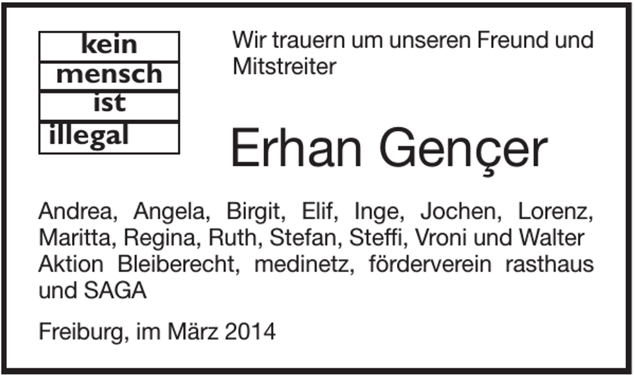 <p>kein<br />mensch<br />ist<br />illegal</p><p>Wir trauern um unseren Freund und<br />Mitstreiter</p><p>Erhan Gençer</p><p>Andrea, Angela, Birgit, Elif, Inge, Jochen, Lorenz,<br />Maritta, Regina, Ruth, Stefan, Steffi, Vroni und Walter<br />Aktion Bleiberecht, medinetz, förderverein rasthaus<br />und SAGA<br />Freiburg, im März 2014</p>