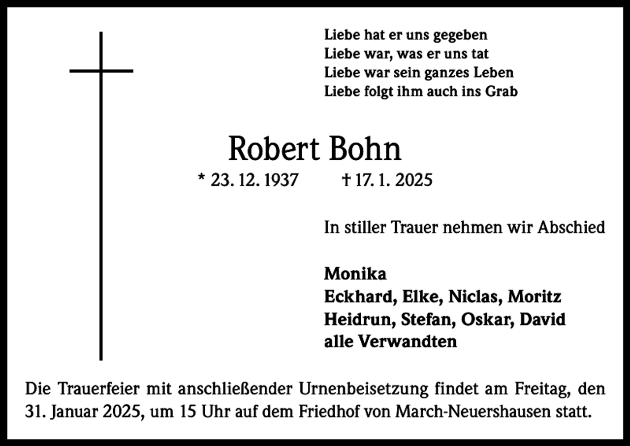 <p>Liebe hat er uns gegeben<br />Liebe war, was er uns tat<br />Liebe war sein ganzes Leben<br />Liebe folgt ihm auch ins Grab</p><p>Robert Bohn</p><p>* 23. 12. 1937</p><p>† 17. 1. 2025</p><p>In stiller Trauer nehmen wir Abschied<br />Monika<br />Eckhard, Elke, Niclas, Moritz<br />Heidrun, Stefan, Oskar, David<br />alle Verwandten<br />Die Trauerfeier mit anschließender Urnenbeisetzung findet am Freitag, den<br />31. Januar 2025, um 15 Uhr auf dem Friedhof von March-Neuershausen statt.</p>