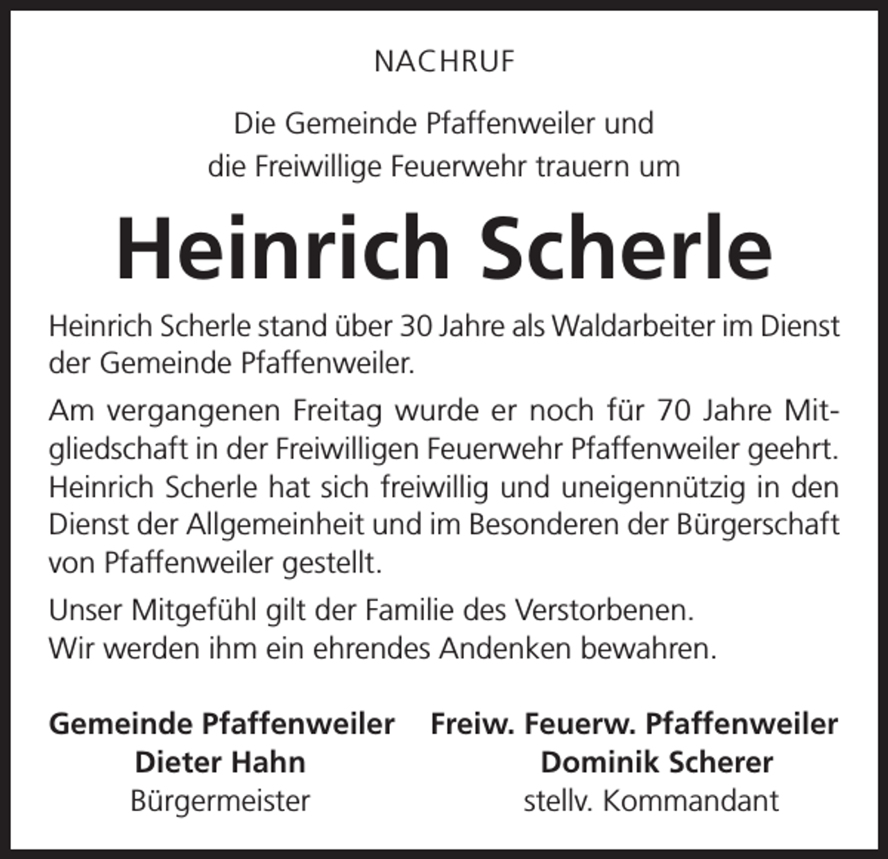 <p>NACHRUF<br />Die Gemeinde Pfaffenweiler und<br />die Freiwillige Feuerwehr trauern um</p><p>Heinrich Scherle<br />Heinrich Scherle stand über 30 Jahre als Waldarbeiter im Dienst<br />der Gemeinde Pfaffenweiler.<br />Am vergangenen Freitag wurde er noch für 70 Jahre Mitgliedschaft in der Freiwilligen Feuerwehr Pfaffenweiler geehrt.<br />Heinrich Scherle hat sich freiwillig und uneigennützig in den<br />Dienst der Allgemeinheit und im Besonderen der Bürgerschaft<br />von Pfaffenweiler gestellt.<br />Unser Mitgefühl gilt der Familie des Verstorbenen.<br />Wir werden ihm ein ehrendes Andenken bewahren.<br />emeinde Pfaffenweiler Freiw. Feuerw. Pfaffenweiler<br />G</p><p>Dieter Hahn<br />Dominik Scherer</p><p>Bürgermeister<br />stellv. Kommandant</p>