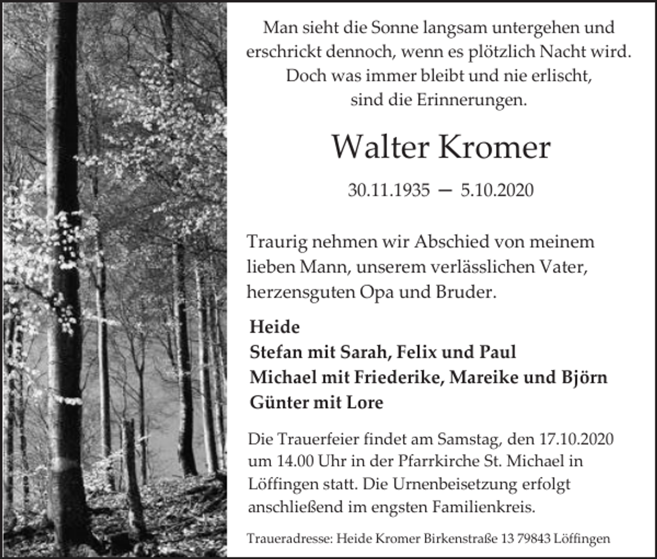 <p>Man sieht die Sonne langsam untergehen und<br />erschrickt dennoch, wenn es plötzlich Nacht wird.<br />Doch was immer bleibt und nie erlischt,<br />sind die Erinnerungen.</p><p>Walter Kromer<br />30.11.1935 ─ 5.10.2020<br />Traurig nehmen wir Abschied von meinem<br />lieben Mann, unserem verlässlichen Vater,<br />herzensguten Opa und Bruder.<br />Heide<br />Stefan mit Sarah, Felix und Paul<br />Michael mit Friederike, Mareike und Björn<br />Günter mit Lore<br />Die Trauerfeier findet am Samstag, den 17.10.2020<br />um 14.00 Uhr in der Pfarrkirche St. Michael in<br />Löffingen statt. Die Urnenbeisetzung erfolgt<br />anschließend im engsten Familienkreis.<br />Traueradresse: Heide Kromer Birkenstraße 13 79843 Löffingen</p>