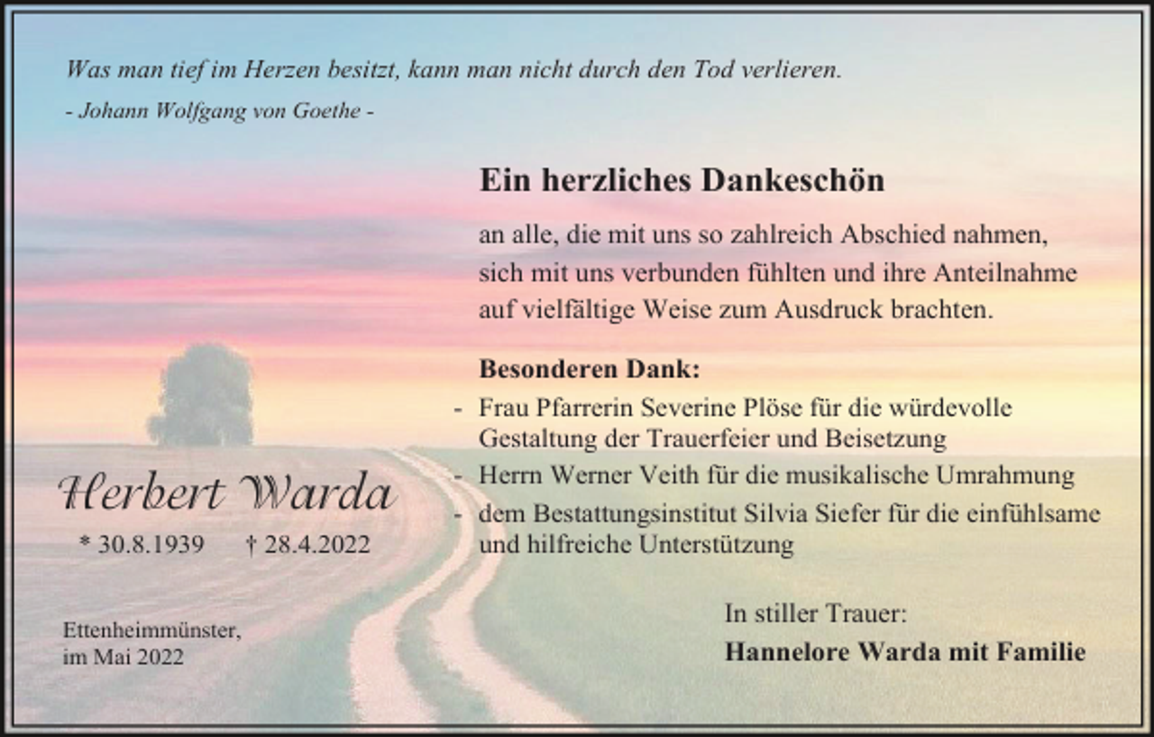 <p>Was man tief im Herzen besitzt, kann man nicht durch den Tod verlieren.<br />- Johann Wolfgang von Goethe -</p><p>Ein herzliches Dankeschön<br />an alle, die mit uns so zahlreich Abschied nahmen,<br />sich mit uns verbunden fühlten und ihre Anteilnahme<br />auf vielfältige Weise zum Ausdruck brachten.</p><p>Herbert Warda<br />* 30.8.1939<br />Ettenheimmünster,<br />im Mai 2022</p><p>† 28.4.2022</p><p>Besonderen Dank:<br />- Frau Pfarrerin Severine Plöse für die würdevolle<br />Gestaltung der Trauerfeier und Beisetzung<br />- Herrn Werner Veith für die musikalische Umrahmung<br />- dem Bestattungsinstitut Silvia Siefer für die einfühlsame<br />und hilfreiche Unterstützung<br />In stiller Trauer:<br />Hannelore Warda mit Familie</p>