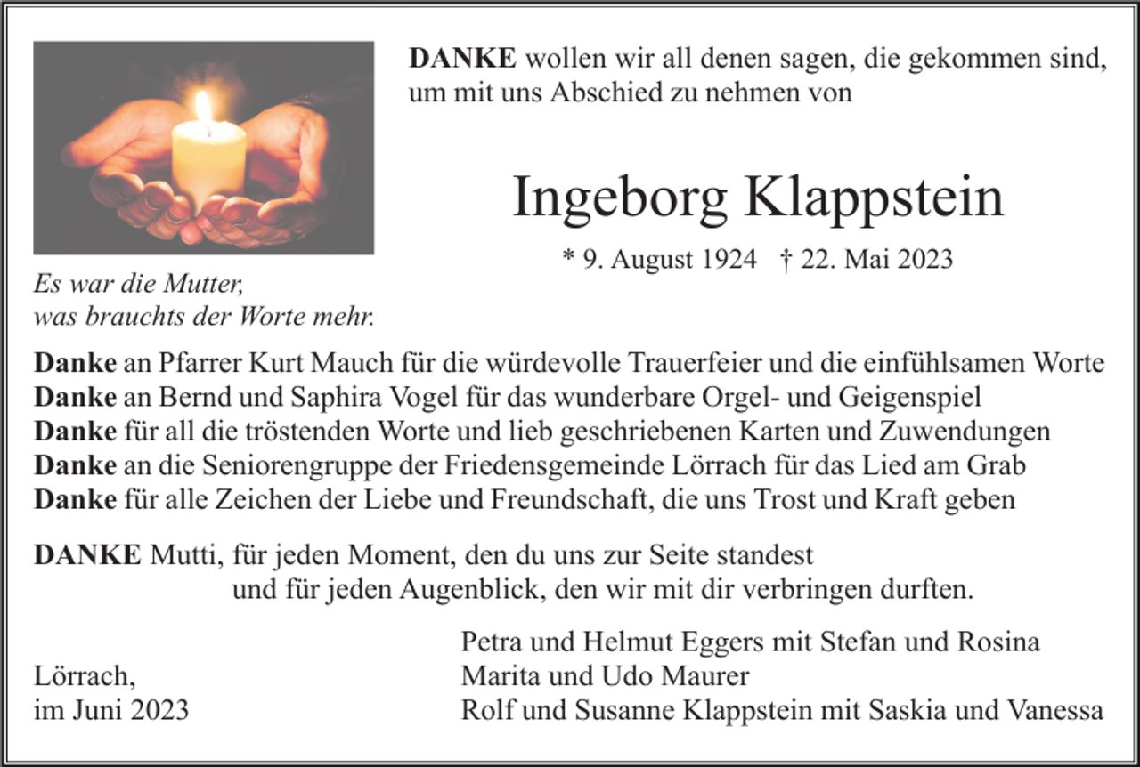 <p>DANKE wollen wir all denen sagen, die gekommen sind,<br />um mit uns Abschied zu nehmen von</p><p>Ingeborg Klappstein<br />Es war die Mutter,<br />was brauchts der Worte mehr.</p><p>* 9. August 1924 † 22. Mai 2023</p><p>Danke an Pfarrer Kurt Mauch für die würdevolle Trauerfeier und die einfühlsamen Worte<br />Danke an Bernd und Saphira Vogel für das wunderbare Orgel- und Geigenspiel<br />Danke für all die tröstenden Worte und lieb geschriebenen Karten und Zuwendungen<br />Danke an die Seniorengruppe der Friedensgemeinde Lörrach für das Lied am Grab<br />Danke für alle Zeichen der Liebe und Freundschaft, die uns Trost und Kraft geben<br />DANKE Mutti, für jeden Moment, den du uns zur Seite standest<br />und für jeden Augenblick, den wir mit dir verbringen durften.<br />Lörrach,<br />im Juni 2023</p><p>Petra und Helmut Eggers mit Stefan und Rosina<br />Marita und Udo Maurer<br />Rolf und Susanne Klappstein mit Saskia und Vanessa</p>