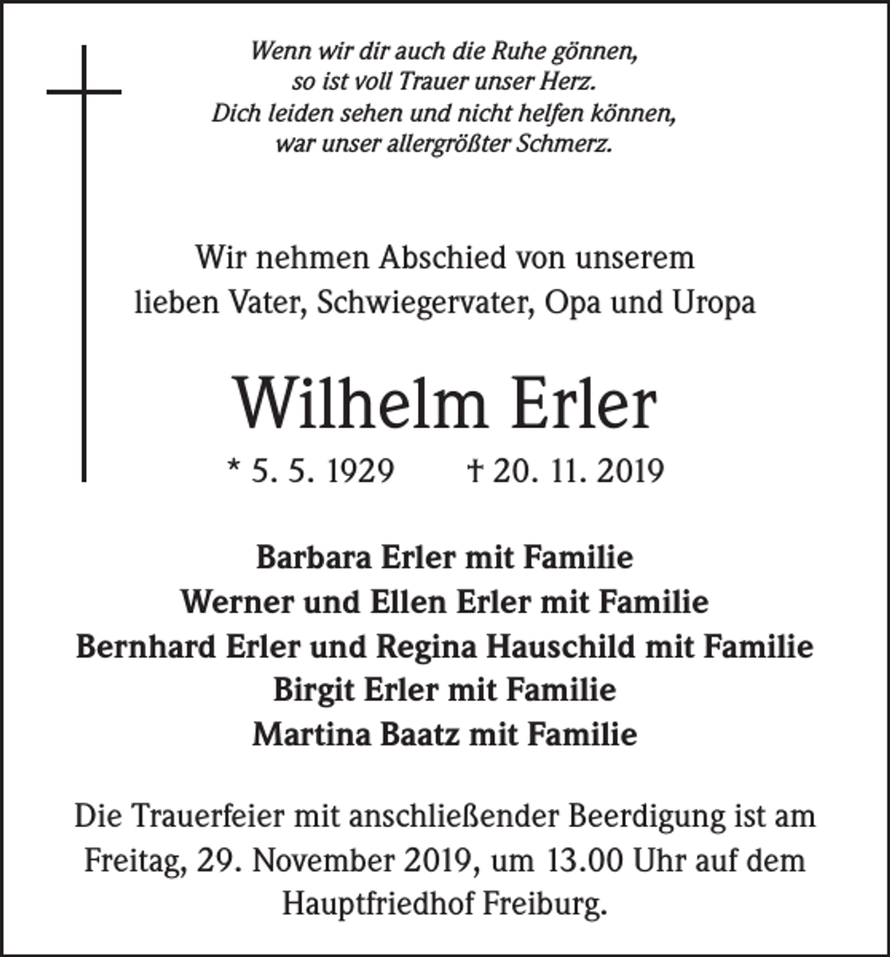 <p>Wenn wir dir auch die Ruhe gönnen,<br />so ist voll Trauer unser Herz.<br />Dich leiden sehen und nicht helfen können,<br />war unser allergrößter Schmerz.</p><p>Wir nehmen Abschied von unserem<br />lieben Vater, Schwiegervater, Opa und Uropa</p><p>Wilhelm Erler<br />* 5. 5. 1929 † 20. 11. 2019<br />Barbara Erler mit Familie<br />Werner und Ellen Erler mit Familie<br />Bernhard Erler und Regina Hauschild mit Familie<br />Birgit Erler mit Familie<br />Martina Baatz mit Familie<br />Die Trauerfeier mit anschließender Beerdigung ist am<br />­Freitag, 29. November 2019, um 13.00 Uhr auf dem<br />­Hauptfriedhof Freiburg.</p>