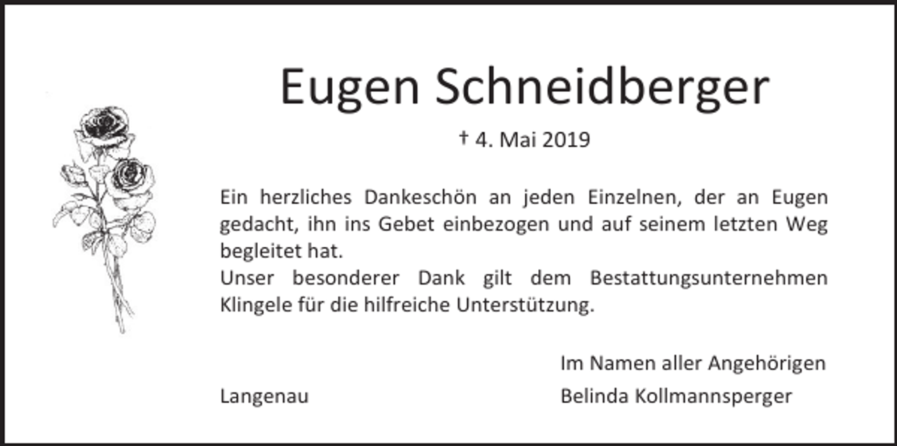 <p>Eugen Schneidberger<br />† 4. Mai 2019<br />Ein herzliches Dankeschön an jeden Einzelnen, der an Eugen<br />gedacht, ihn ins Gebet einbezogen und auf seinem letzten Weg<br />begleitet hat.<br />Unser besonderer Dank gilt dem Bestattungsunternehmen<br />Klingele für die hilfreiche Unterstützung.</p><p>Langenau</p><p>Im Namen aller Angehörigen<br />Belinda Kollmannsperger</p>