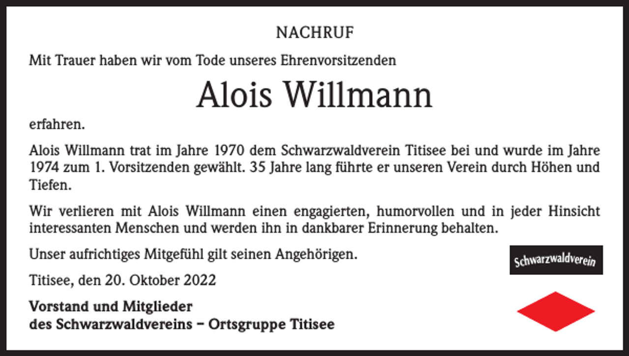 <p>NACHRUF<br />Mit Trauer haben wir vom Tode unseres Ehrenvorsitzenden</p><p>erfahren.</p><p>Alois Willmann</p><p>Alois Willmann trat im Jahre 1970 dem Schwarzwaldverein Titisee bei und wurde im Jahre<br />1974 zum 1. Vorsitzenden gewählt. 35 Jahre lang führte er unseren Verein durch Höhen und<br />Tiefen.<br />Wir verlieren mit Alois Willmann einen engagierten, humorvollen und in jeder Hinsicht<br />interessanten Menschen und werden ihn in dankbarer Erinnerung behalten.<br />Unser aufrichtiges Mitgefühl gilt seinen Angehörigen.<br />Titisee, den 20. Oktober 2022<br />Vorstand und Mitglieder<br />des Schwarzwaldvereins – Ortsgruppe Titisee</p><p>Schwarzwaldverein</p>