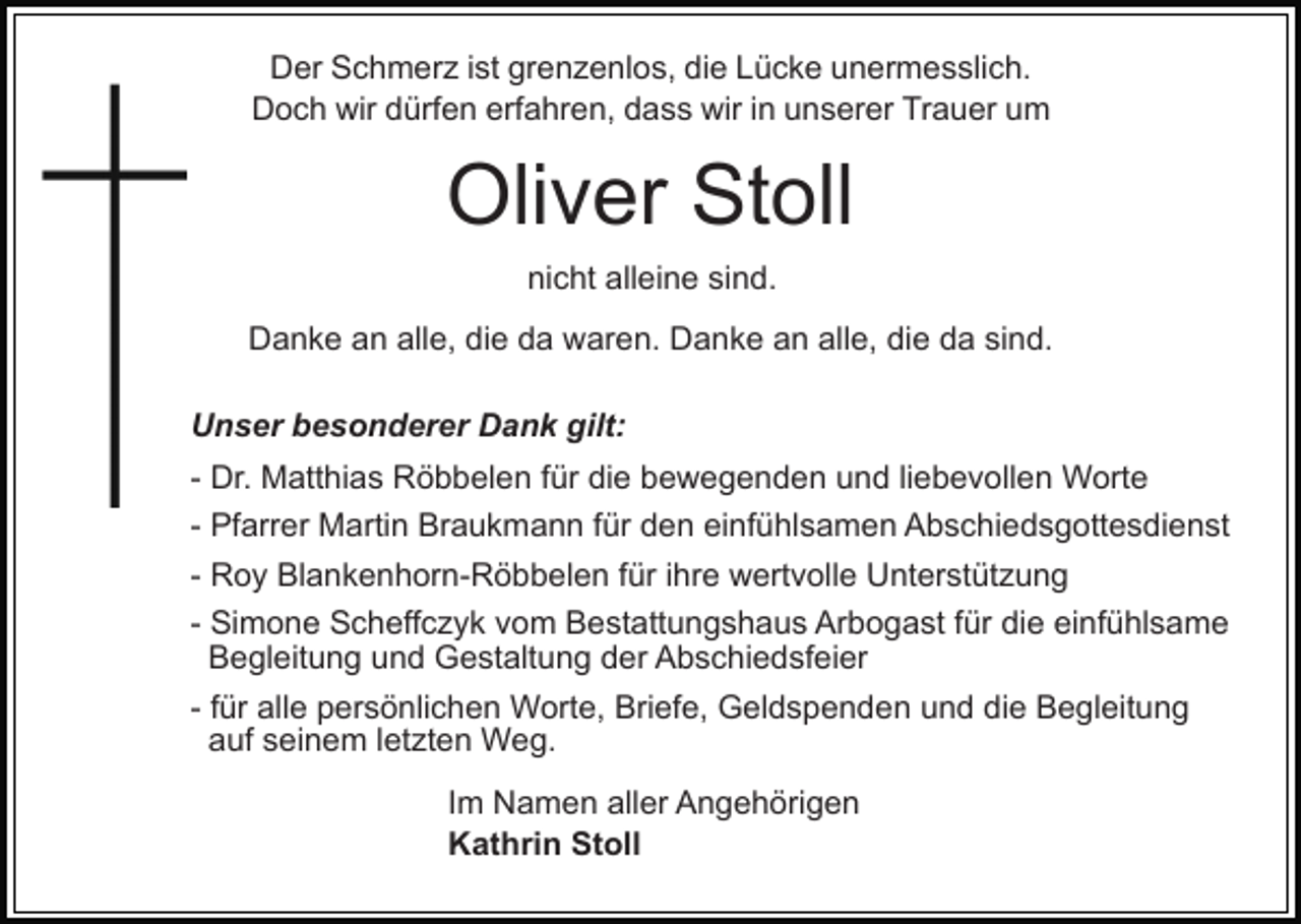 <p>Der Schmerz ist grenzenlos, die Lücke unermesslich.<br />Doch wir dürfen erfahren, dass wir in unserer Trauer um</p><p>Oliver Stoll<br />nicht alleine sind.<br />Danke an alle, die da waren. Danke an alle, die da sind.<br />Unser besonderer Dank gilt:<br />- Dr. Matthias Röbbelen für die bewegenden und liebevollen Worte<br />- Pfarrer Martin Braukmann für den einfühlsamen Abschiedsgottesdienst<br />- Roy Blankenhorn-Röbbelen für ihre wertvolle Unterstützung<br />- Simone Scheffczyk vom Bestattungshaus Arbogast für die einfühlsame<br />Begleitung und Gestaltung der Abschiedsfeier<br />- für alle persönlichen Worte, Briefe, Geldspenden und die Begleitung<br />auf seinem letzten Weg.<br />Im Namen aller Angehörigen<br />Kathrin Stoll</p>