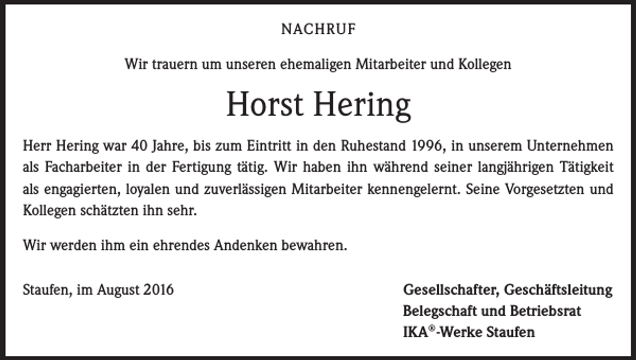 <p>NACHRUF<br />Wir trauern um unseren ehemaligen Mitarbeiter und Kollegen</p><p>Horst Hering<br />Herr Hering war 40 Jahre, bis zum Eintritt in den Ruhestand 1996, in unserem Unternehmen<br />als Facharbeiter in der Fertigung tätig. Wir haben ihn während seiner langjährigen Tätigkeit<br />als engagierten, loyalen und zuverlässigen Mitarbeiter kennengelernt. Seine Vorgesetzten und<br />Kollegen schätzten ihn sehr.<br />Wir werden ihm ein ehrendes Andenken bewahren.<br />Staufen, im August 2016</p><p>Gesellschafter, Geschäftsleitung<br />Belegschaft und Betriebsrat<br />IKA®-Werke Staufen</p>