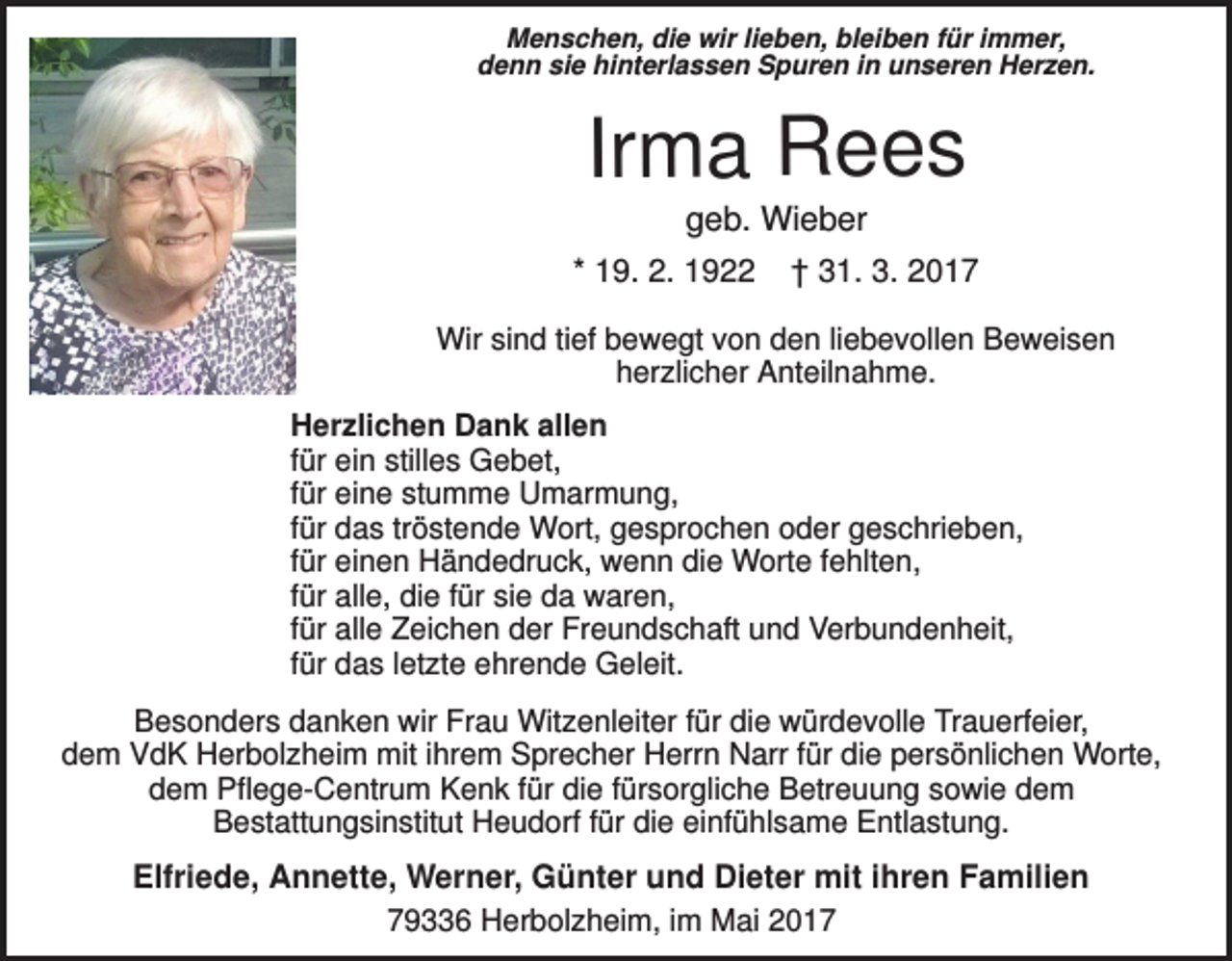 <p>Menschen, die wir lieben, bleiben für immer,<br />denn sie hinterlassen Spuren in unseren Herzen.</p><p>Irma Rees<br />geb. Wieber<br />* 19. 2. 1922 † 31. 3. 2017<br />Wir sind tief bewegt von den liebevollen Beweisen<br />herzlicher Anteilnahme.<br />Herzlichen Dank allen<br />für ein stilles Gebet,<br />für eine stumme Umarmung,<br />für das tröstende Wort, gesprochen oder geschrieben,<br />für einen Händedruck, wenn die Worte fehlten,<br />für alle, die für sie da waren,<br />für alle Zeichen der Freundschaft und Verbundenheit,<br />für das letzte ehrende Geleit.<br />Besonders danken wir Frau Witzenleiter für die würdevolle Trauerfeier,<br />dem VdK Herbolzheim mit ihrem Sprecher Herrn Narr für die persönlichen Worte,<br />dem Pflege-Centrum Kenk für die fürsorgliche Betreuung sowie dem<br />Bestattungsinstitut Heudorf für die einfühlsame Entlastung.</p><p>Elfriede, Annette, Werner, Günter und Dieter mit ihren Familien<br />79336 Herbolzheim, im Mai 2017</p>