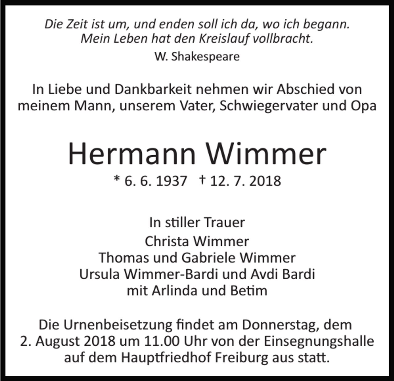 <p>Die Zeit ist um, und enden soll ich da, wo ich begann.<br />Mein Leben hat den Kreislauf vollbracht.<br />W. Shakespeare</p><p>In Liebe und Dankbarkeit nehmen wir Abschied von<br />meinem Mann, unserem Vater, Schwiegervater und Opa</p><p>Hermann Wimmer<br />* 6. 6. 1937 † 12. 7. 2018<br />In s�ller Trauer<br />Christa Wimmer<br />Thomas und Gabriele Wimmer<br />Ursula Wimmer­Bardi und Avdi Bardi<br />mit Arlinda und Be�m<br />Die Urnenbeisetzung ﬁndet am Donnerstag, dem<br />2. August 2018 um 11.00 Uhr von der Einsegnungshalle<br />auf dem Haup�riedhof Freiburg aus sta�.</p>