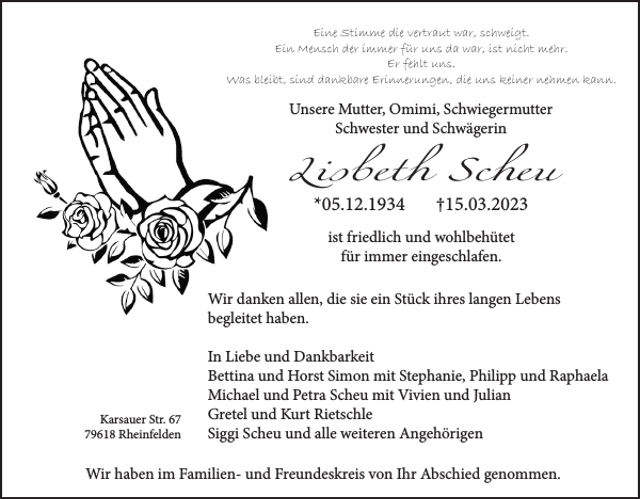 <p>Eine Stimme die vertraut war, schweigt.<br />Ein Mensch der immer für uns da war, ist nicht mehr.<br />Er fehlt uns.<br />Was bleibt, sind dankbare Erinnerungen, die uns keiner nehmen kann.</p><p>Unsere Mutter, Omimi, Schwiegermutter<br />Schwester und Schwägerin</p><p>Lisbeth Scheu<br />*05.12.1934</p><p>†15.03.2023</p><p>ist friedlich und wohlbehütet<br />für immer eingeschlafen.<br />Wir danken allen, die sie ein Stück ihres langen Lebens<br />begleitet haben.</p><p>Karsauer Str. 69618 Rheinfelden</p><p>In Liebe und Dankbarkeit<br />Bettina und Horst Simon mit Stephanie, Philipp und Raphaela<br />Michael und Petra Scheu mit Vivien und Julian<br />Gretel und Kurt Rietschle<br />Siggi Scheu und alle weiteren Angehörigen</p><p>Wir haben im Familien- und Freundeskreis von Ihr Abschied genommen.</p>