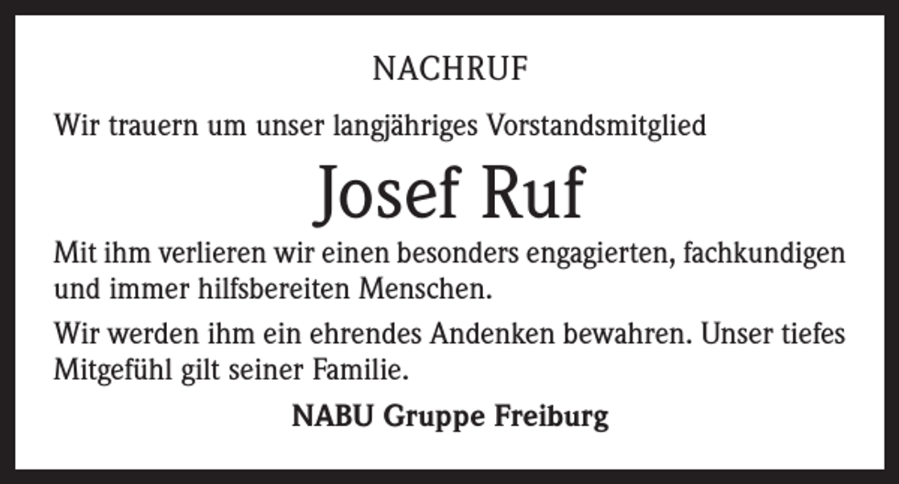 <p>NACHRUF<br />Wir trauern um unser langjähriges Vorstandsmitglied</p><p>Josef Ruf</p><p>Mit ihm verlieren wir einen besonders engagierten, fachkundigen<br />und immer hilfsbereiten Menschen.<br />Wir werden ihm ein ehrendes Andenken bewahren. Unser tiefes<br />Mitgefühl gilt seiner Familie.<br />NABU Gruppe Freiburg</p>