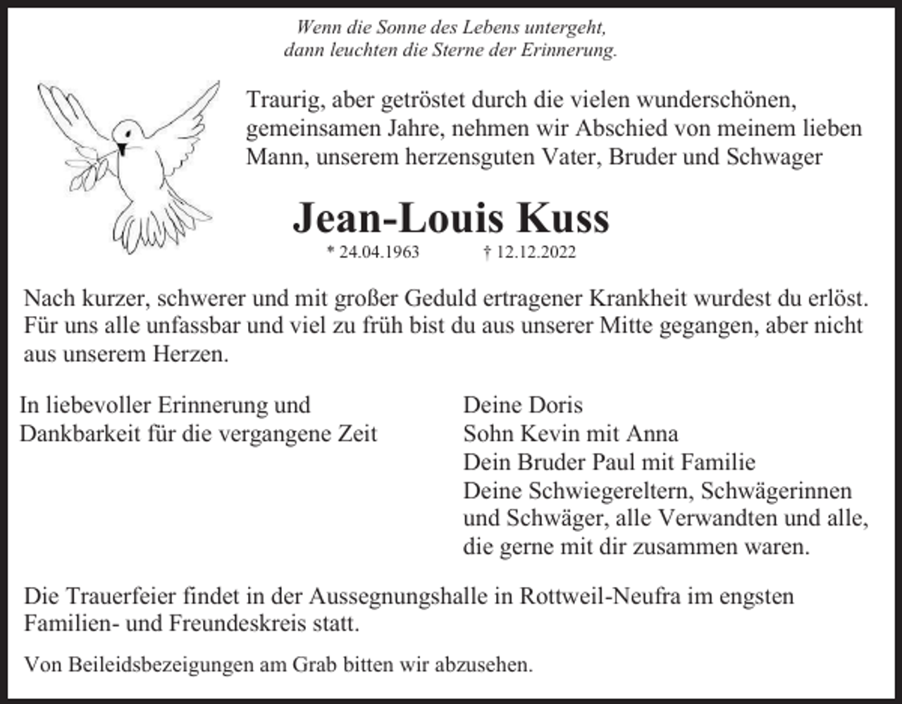 <p>Wenn die Sonne des Lebens untergeht,<br />dann leuchten die Sterne der Erinnerung.</p><p>Traurig, aber getröstet durch die vielen wunderschönen,<br />gemeinsamen Jahre, nehmen wir Abschied von meinem lieben<br />Mann, unserem herzensguten Vater, Bruder und Schwager</p><p>Jean-Louis Kuss<br />* 24.04.1963</p><p>† 12.12.2022</p><p>Nach kurzer, schwerer und mit großer Geduld ertragener Krankheit wurdest du erlöst.<br />Für uns alle unfassbar und viel zu früh bist du aus unserer Mitte gegangen, aber nicht<br />aus unserem Herzen.<br />In liebevoller Erinnerung und<br />Dankbarkeit für die vergangene Zeit</p><p>Deine Doris<br />Sohn Kevin mit Anna<br />Dein Bruder Paul mit Familie<br />Deine Schwiegereltern, Schwägerinnen<br />und Schwäger, alle Verwandten und alle,<br />die gerne mit dir zusammen waren.</p><p>Die Trauerfeier findet in der Aussegnungshalle in Rottweil-Neufra im engsten<br />Familien- und Freundeskreis statt.<br />Von Beileidsbezeigungen am Grab bitten wir abzusehen.</p>