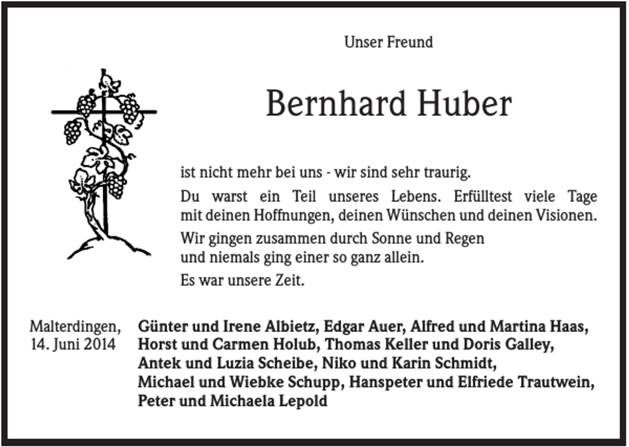 <p>Unser Freund</p><p>Bernhard Huber<br />ist nicht mehr bei uns - wir sind sehr traurig.<br />Du warst ein Teil unseres Lebens. Erfülltest viele Tage<br />mit deinen Hoffnungen, deinen Wünschen und deinen Visionen.<br />Wir gingen zusammen durch Sonne und Regen<br />und niemals ging einer so ganz allein.<br />Es war unsere Zeit.<br />Malterdingen, Günter und Irene Albietz, Edgar Auer, Alfred und Martina Haas,<br />14. Juni 2014 Horst und Carmen Holub, Thomas Keller und Doris Galley,<br />Antek und Luzia Scheibe, Niko und Karin Schmidt,<br />Michael und Wiebke Schupp, Hanspeter und Elfriede Trautwein,<br />Peter und Michaela Lepold</p>