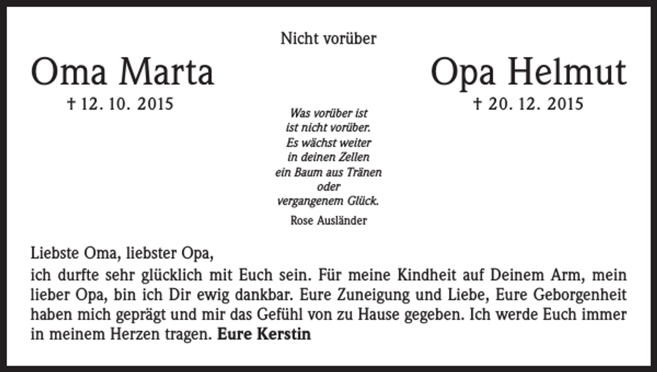 <p>Oma Marta</p><p>† 12. 10. 2015</p><p>Nicht vorüber</p><p>Was vorüber ist<br />ist nicht vorüber.<br />Es wächst weiter<br />in deinen Zellen<br />ein Baum aus Tränen<br />oder<br />vergangenem Glück.<br />Rose Ausländer</p><p>Opa Helmut<br />† 20. 12. 2015</p><p>Liebste Oma, liebster Opa,<br />ich durfte sehr glücklich mit Euch sein. Für meine Kindheit auf Deinem Arm, mein<br />lieber Opa, bin ich Dir ewig dankbar. Eure Zuneigung und Liebe, Eure Geborgenheit<br />haben mich geprägt und mir das Gefühl von zu Hause gegeben. Ich werde Euch immer<br />in meinem Herzen tragen. Eure Kerstin</p>