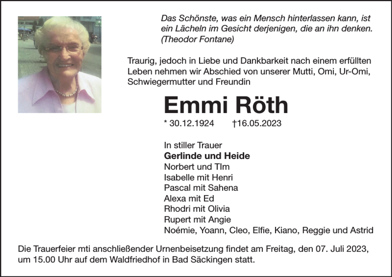<p>Das Schönste, was ein Mensch hinterlassen kann, ist<br />ein Lächeln im Gesicht derjenigen, die an ihn denken.<br />(Theodor Fontane)<br />Traurig, jedoch in Liebe und Dankbarkeit nach einem erfüllten<br />Leben nehmen wir Abschied von unserer Mutti, Omi, Ur-Omi,<br />Schwiegermutter und Freundin</p><p>Emmi Röth<br />* 30.12.1924</p><p>†16.05.2023</p><p>In stiller Trauer</p><p>Gerlinde und Heide</p><p>Norbert und TIm<br />Isabelle mit Henri<br />Pascal mit Sahena<br />Alexa mit Ed<br />Rhodri mit Olivia<br />Rupert mit Angie<br />Noémie, Yoann, Cleo, Elfie, Kiano, Reggie und Astrid<br />Die Trauerfeier mti anschließender Urnenbeisetzung findet am Freitag, den 07. Juli 2023,<br />um 15.00 Uhr auf dem Waldfriedhof in Bad Säckingen statt.</p>