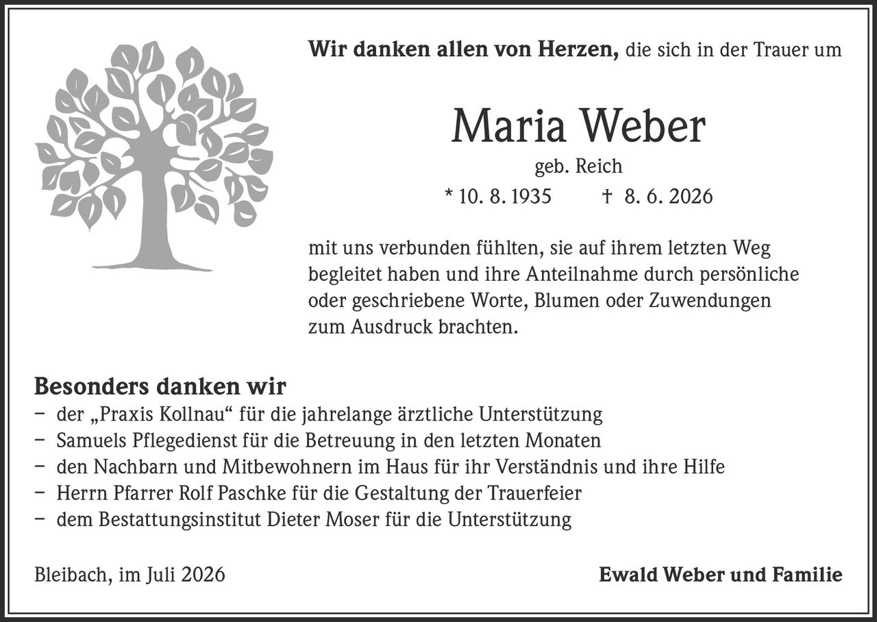<p><strong>Wir danken allen von Herzen,</strong> die sich in der Trauer um</p>

<p><strong>Maria Weber</strong><br/>geb. Reich</p>

<p>* 10. 8. 1935 † 8. 6. 2026</p>

<p>mit uns verbunden fühlten, sie auf ihrem letzten Weg begleitet haben und ihre Anteilnahme durch persönliche oder geschriebene Worte, Blumen oder Zuwendungen zum Ausdruck brachten.</p>

<p><strong>Besonders danken wir</strong></p>

<p>– der „Praxis Kollnau" für die jahrelange ärztliche Unterstützung<br/>– Samuels Pflegedienst für die Betreuung in den letzten Monaten<br/>– den Nachbarn und Mitbewohnern im Haus für ihr Verständnis und ihre Hilfe<br/>– Herrn Pfarrer Rolf Paschke für die Gestaltung der Trauerfeier<br/>– dem Bestattungsinstitut Dieter Moser für die Unterstützung</p>

<p>Bleibach, im Juli 2026 <strong>Ewald Weber und Familie</strong></p>
