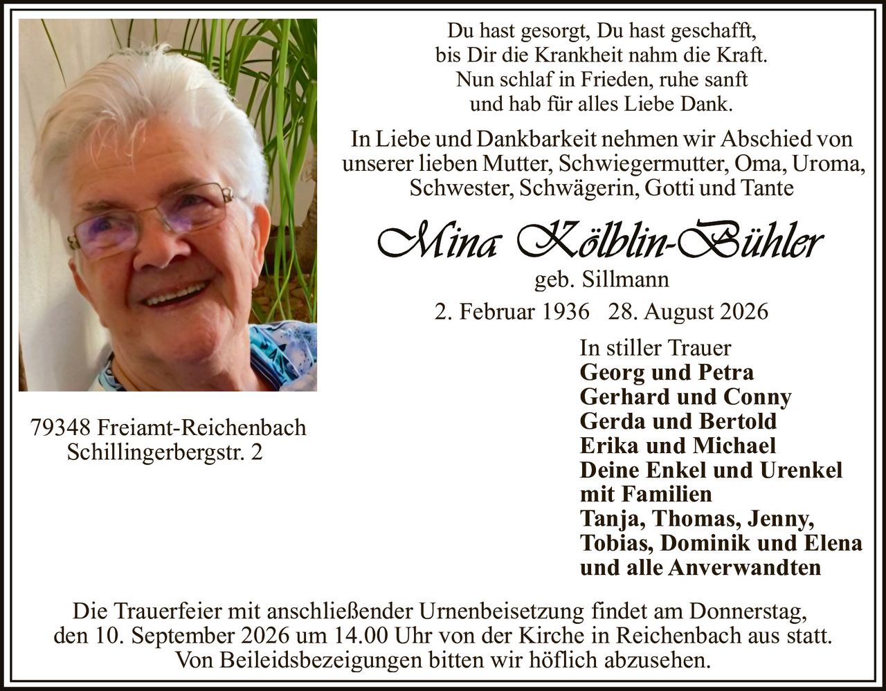 <p>In Liebe und Dankbarkeit nehmen wir Abschied von unserer lieben Mutter, Schwiegermutter, Oma, Uroma, Schwester, Schwägerin, Gotti und Tante</p><p>Du hast gesorgt, Du hast geschafft,<br>bis Dir die Krankheit nahm die Kraft.<br>Nun schlaf in Frieden, ruhe sanft<br>und hab für alles Liebe Dank.</p><p><strong>Mina Kölblin-Bühler</strong><br>geb. Sillmann<br>2. Februar 1936 – 28. August 2026</p><p>In stiller Trauer<br><strong>Georg und Petra</strong><br><strong>Gerhard und Conny</strong><br><strong>Gerda und Bertold</strong><br><strong>Erika und Michael</strong><br><strong>Deine Enkel und Urenkel mit Familien</strong><br>Tanja, Thomas, Jenny, Tobias, Dominik und Elena<br>und alle Anverwandten</p><p>79348 Freiamt-Reichenbach<br>Schillingerbergstr. 2</p><p>Die Trauerfeier mit anschließender Urnenbeisetzung findet am Donnerstag, den 10. September 2026 um 14.00 Uhr von der Kirche in Reichenbach aus statt.</p><p>Von Beileidsbezeigungen bitten wir höflich abzusehen.</p>