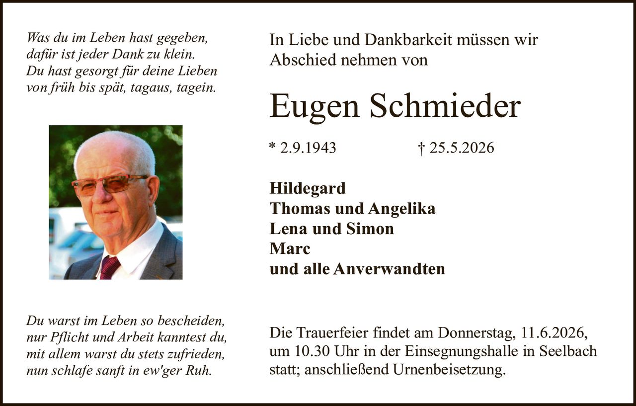 <p><i>Was du im Leben hast gegeben, dafür ist jeder Dank zu klein. Du hast gesorgt für deine Lieben von früh bis spät, tagaus, tagein.</i></p>

<p>In Liebe und Dankbarkeit müssen wir Abschied nehmen von</p>

<p><strong>Eugen Schmieder</strong></p>

<p>* 2.9.1943                    † 25.5.2026</p>

<p><strong>Hildegard<br>Thomas und Angelika<br>Lena und Simon<br>Marc<br>und alle Anverwandten</strong></p>

<p><i>Du warst im Leben so bescheiden, nur Pflicht und Arbeit kanntest du, mit allem warst du stets zufrieden, nun schlafe sanft in ew'ger Ruh.</i></p>

<p>Die Trauerfeier findet am Donnerstag, 11.6.2026, um 10.30 Uhr in der Einsegnungshalle in Seelbach statt; anschließend Urnenbeisetzung.</p>