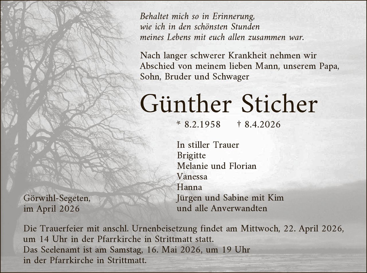 Behaltet mich so in Erinnerung,
wie ich in den schönsten Stunden
meines Lebens mit euch allen zusammen war.

Nach langer schwerer Krankheit nehmen wir
Abschied von meinem lieben Mann, unserem Papa,
Sohn, Bruder und Schwager

Günther Sticher
* 8.2.1958

Görwihl-Segeten,
im April 2026

† 8.4.2026

In stiller Trauer
Brigitte
Melanie und Florian
Vanessa
Hanna
Jürgen und Sabine mit Kim
und alle Anverwandten

Die Trauerfeier mit anschl. Urnenbeisetzung findet am Mittwoch, 22. April 2026,
um 14 Uhr in der Pfarrkirche in Strittmatt statt.
Das Seelenamt ist am Samstag, 16. Mai 2026, um 19 Uhr
in der Pfarrkirche in Strittmatt.