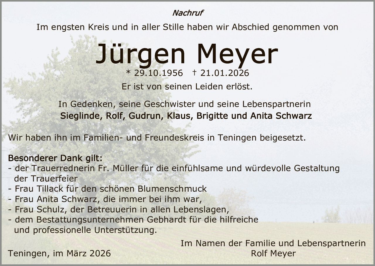 Im engsten Kreis und in aller Stille haben wir Abschied genommen von

* 29.10.1956

† 21.01.2026

Er ist von seinen Leiden erlöst.
In Gedenken, seine Geschwister und seine Lebenspartnerin

Wir haben ihn im Familien- und Freundeskreis in Teningen beigesetzt.
- der Trauerrednerin Fr. Müller für die einfühlsame und würdevolle Gestaltung
der Trauerfeier
- Frau Tillack für den schönen Blumenschmuck
- Frau Anita Schwarz, die immer bei ihm war,
- Frau Schulz, der Betreuuerin in allen Lebenslagen,
- dem Bestattungsunternehmen Gebhardt für die hilfreiche
und professionelle Unterstützung.
Teningen, im März 2026

Im Namen der Familie und Lebenspartnerin
Rolf Meyer