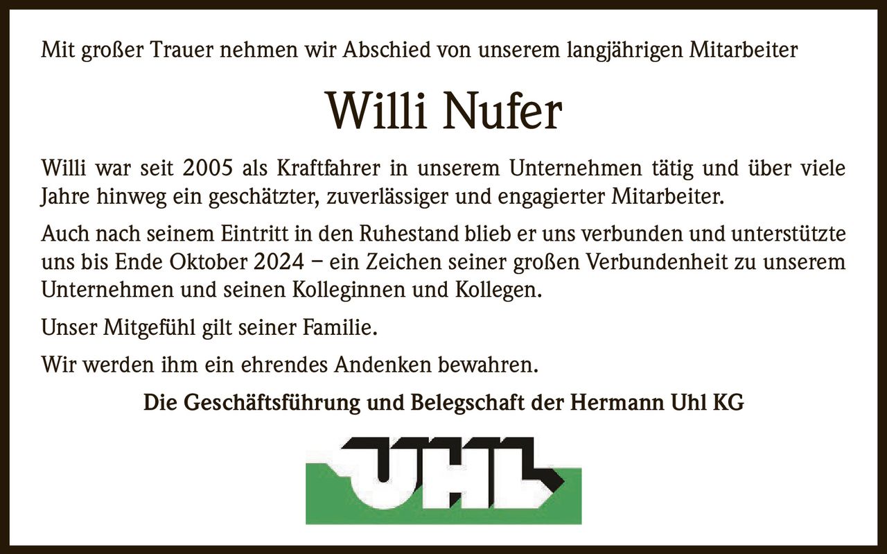 Mit großer Trauer nehmen wir Abschied von unserem langjährigen Mitarbeiter

Willi Nufer
Willi war seit 2005 als Kraftfahrer in unserem Unternehmen tätig und über viele
Jahre hinweg ein geschätzter, zuverlässiger und engagierter Mitarbeiter.
Auch nach seinem Eintritt in den Ruhestand blieb er uns verbunden und unterstützte
uns bis Ende Oktober 2024 – ein Zeichen seiner großen Verbundenheit zu unserem
Unternehmen und seinen Kolleginnen und Kollegen.
Unser Mitgefühl gilt seiner Familie.
Wir werden ihm ein ehrendes Andenken bewahren.
Die Geschäftsführung und Belegschaft der Hermann Uhl KG