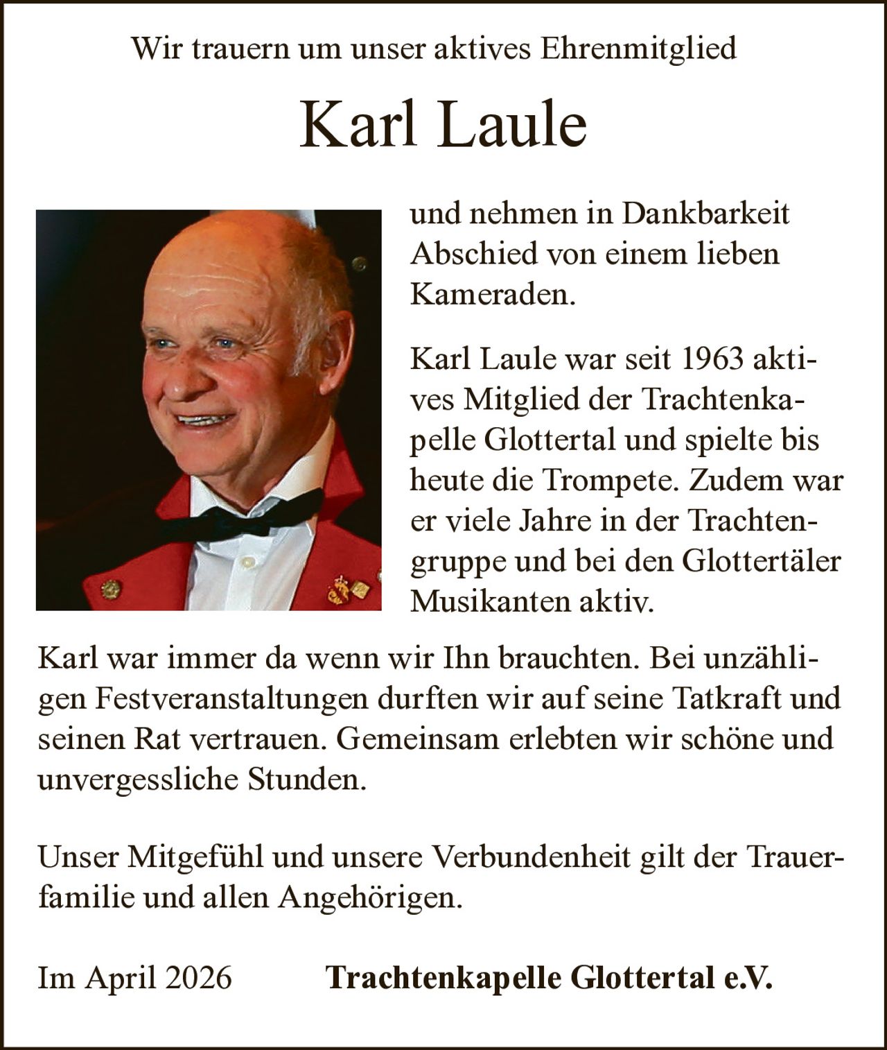 Wir trauern um unser aktives Ehrenmitglied

Karl Laule
und nehmen in Dankbarkeit
Abschied von einem lieben
Kameraden.
Karl Laule war seit 1963 aktives Mitglied der Trachtenkapelle Glottertal und spielte bis
heute die Trompete. Zudem war
er viele Jahre in der Trachtengruppe und bei den Glottertäler
Musikanten aktiv.
Karl war immer da wenn wir Ihn brauchten. Bei unzähligen Festveranstaltungen durften wir auf seine Tatkraft und
seinen Rat vertrauen. Gemeinsam erlebten wir schöne und
unvergessliche Stunden.
Unser Mitgefühl und unsere Verbundenheit gilt der Trauerfamilie und allen Angehörigen.
Im April 2026

Trachtenkapelle Glottertal e.V.