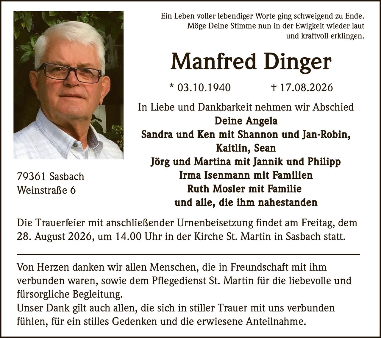 <p>Ein Leben voller lebendiger Worte ging schweigend zu Ende. Möge Deine Stimme nun in der Ewigkeit wieder laut und kraftvoll erklingen.</p>

<p><strong>Manfred Dinger</strong><br>
* 03.10.1940 † 17.08.2026</p>

<p>In Liebe und Dankbarkeit nehmen wir Abschied<br>
<strong>Deine Angela<br>
Sandra und Ken mit Shannon und Jan-Robin, Kaitlin, Sean<br>
Jörg und Martina mit Jannik und Philipp<br>
Irma Isenmann mit Familien<br>
Ruth Mosler mit Familie<br>
und alle, die ihm nahestanden</strong></p>

<p>79361 Sasbach<br>
Weinstraße 6</p>

<p>Die Trauerfeier mit anschließender Urnenbeisetzung findet am Freitag, dem 28. August 2026, um 14.00 Uhr in der Kirche St. Martin in Sasbach statt.</p>

<p>Von Herzen danken wir allen Menschen, die in Freundschaft mit ihm verbunden waren, sowie dem Pflegedienst St. Martin für die liebevolle und fürsorgliche Begleitung.</p>

<p>Unser Dank gilt auch allen, die sich in stiller Trauer mit uns verbunden fühlen, für ein stilles Gedenken und die erwiesene Anteilnahme.</p>
