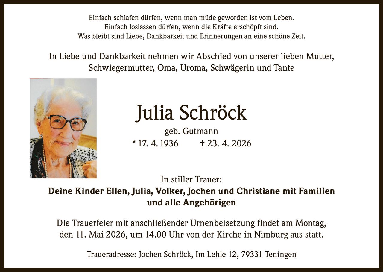<p>Einfach schlafen dürfen, wenn man müde geworden ist vom Leben.<br>Einfach loslassen dürfen, wenn die Kräfte erschöpft sind.<br>Was bleibt sind Liebe, Dankbarkeit und Erinnerungen an eine schöne Zeit.</p><p>In Liebe und Dankbarkeit nehmen wir Abschied von unserer lieben Mutter, Schwiegermutter, Oma, Uroma, Schwägerin und Tante</p><p><strong>Julia Schröck</strong><br>geb. Gutmann<br>* 17. 4. 1936 † 23. 4. 2026</p><p>In stiller Trauer:<br><strong>Deine Kinder Ellen, Julia, Volker, Jochen und Christiane mit Familien<br>und alle Angehörigen</strong></p><p>Die Trauerfeier mit anschließender Urnenbeisetzung findet am Montag, den 11. Mai 2026, um 14.00 Uhr von der Kirche in Nimburg aus statt.</p><p>Traueradresse: Jochen Schröck, Im Lehle 12, 79331 Teningen</p>