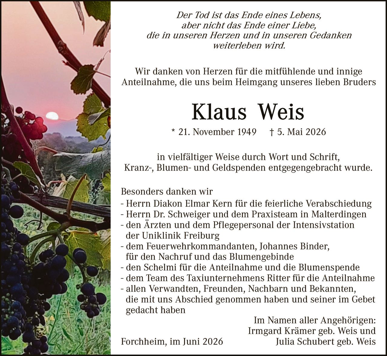 <p><i>Der Tod ist das Ende eines Lebens, aber nicht das Ende einer Liebe, die in unseren Herzen und in unseren Gedanken weiterleben wird.</i></p>

<p>Wir danken von Herzen für die mitfühlende und innige Anteilnahme, die uns beim Heimgang unseres lieben Bruders</p>

<p><strong>Klaus Weis</strong></p>

<p>* 21. November 1949 † 5. Mai 2026</p>

<p>in vielfältiger Weise durch Wort und Schrift, Kranz-, Blumen- und Geldspenden entgegengebracht wurde.</p>

<p>Besonders danken wir<br>
- Herrn Diakon Elmar Kern für die feierliche Verabschiedung<br>
- Herrn Dr. Schweiger und dem Praxisteam in Malterdingen<br>
- den Ärzten und dem Pflegepersonal der Intensivstation der Uniklinik Freiburg<br>
- dem Feuerwehrkommandanten, Johannes Binder, für den Nachruf und das Blumengebinde<br>
- den Schelmi für die Anteilnahme und die Blumenspende<br>
- dem Team des Taxiunternehmens Ritter für die Anteilnahme<br>
- allen Verwandten, Freunden, Nachbarn und Bekannten, die mit uns Abschied genommen haben und seiner im Gebet gedacht haben</p>

<p>Im Namen aller Angehörigen:<br>
Irmgard Krämer geb. Weis und<br>
Julia Schubert geb. Weis</p>

<p>Forchheim, im Juni 2026</p>