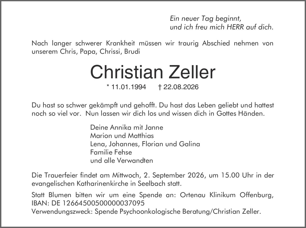 <p><i>Ein neuer Tag beginnt,<br>und ich freu mich HERR auf dich.</i></p><p>Nach langer schwerer Krankheit müssen wir traurig Abschied nehmen von unserem Chris, Papa, Chrissi, Brudi</p><p><strong>Christian Zeller</strong><br>* 11.01.1994     † 22.08.2026</p><p>Du hast so schwer gekämpft und gehofft. Du hast das Leben geliebt und hattest noch so viel vor. Nun lassen wir dich los und wissen dich in Gottes Händen.</p><p>Deine Annika mit Janne<br>Marion und Matthias<br>Lena, Johannes, Florian und Galina<br>Familie Fehse<br>und alle Verwandten</p><p>Die Trauerfeier findet am Mittwoch, 2. September 2026, um 15.00 Uhr in der evangelischen Katharinenkirche in Seelbach statt.</p><p>Statt Blumen bitten wir um eine Spende an: Ortenau Klinikum Offenburg, IBAN: DE 12664500500000037095<br>Verwendungszweck: Spende Psychoonkologische Beratung/Christian Zeller.</p>